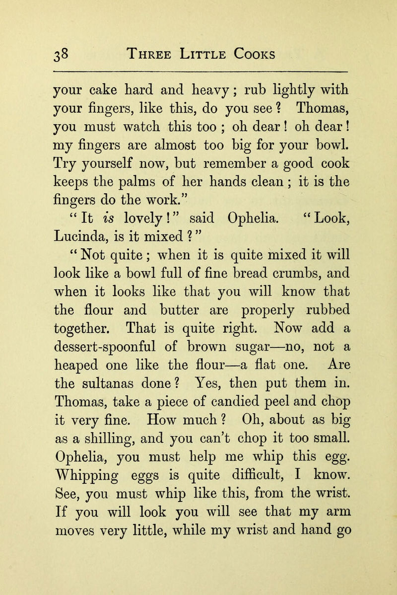 your cake hard and heavy; rub lightly with your fingers, like this, do you see ? Thomas, you must watch this too ; oh dear! oh dear! my fingers are almost too big for your bowl. Try yourself now, but remember a good cook keeps the palms of her hands clean; it is the fingers do the work.” “ It is lovely ! ” said Ophelia. Look, Lucinda, is it mixed ? ” ‘‘Not quite; when it is quite mixed it will look like a bowl full of fine bread crumbs, and when it looks like that you will know that the flour and butter are properly rubbed together. That is quite right. Now add a dessert-spoonful of brown sugar—no, not a heaped one like the flour—a flat one. Are the sultanas done ? Yes, then put them in. Thomas, take a piece of candied peel and chop it very fine. How much ? Oh, about as big as a shilling, and you can’t chop it too small. Ophelia, you must help me whip this egg. Whipping eggs is quite difficult, I know. See, you must whip like this, from the wrist. If you will look you will see that my arm moves very little, while my wrist and hand go