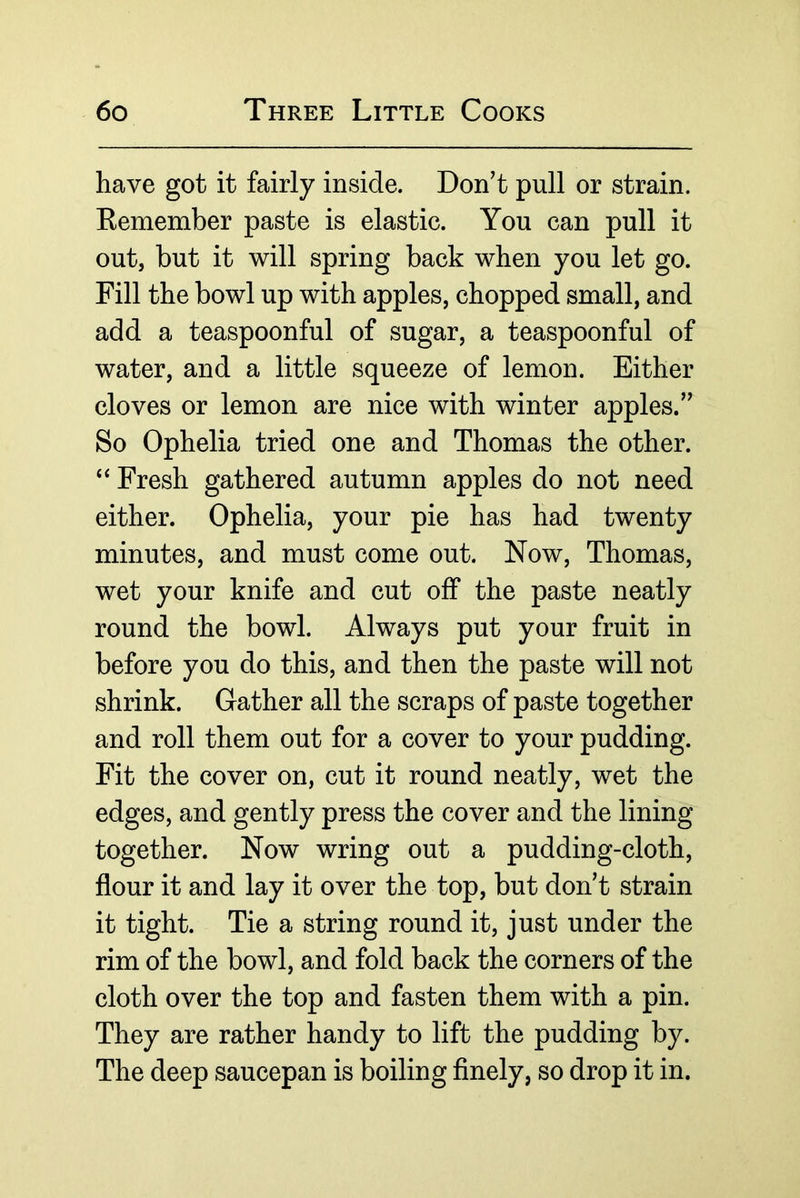 have got it fairly inside. Don't pull or strain. Eemember paste is elastic. You can pull it out, but it will spring back when you let go. Fill the bowl up with apples, chopped small, and add a teaspoonful of sugar, a teaspoonful of water, and a little squeeze of lemon. Either cloves or lemon are nice with winter apples. So Ophelia tried one and Thomas the other. ‘‘ Fresh gathered autumn apples do not need either. Ophelia, your pie has had twenty minutes, and must come out. Now, Thomas, wet your knife and cut off the paste neatly round the bowl. Always put your fruit in before you do this, and then the paste will not shrink. Gather all the scraps of paste together and roll them out for a cover to your pudding. Fit the cover on, cut it round neatly, wet the edges, and gently press the cover and the lining together. Now wring out a pudding-cloth, flour it and lay it over the top, but don't strain it tight. Tie a string round it, just under the rim of the bowl, and fold back the corners of the cloth over the top and fasten them with a pin. They are rather handy to lift the pudding by. The deep saucepan is boiling flnely, so drop it in.