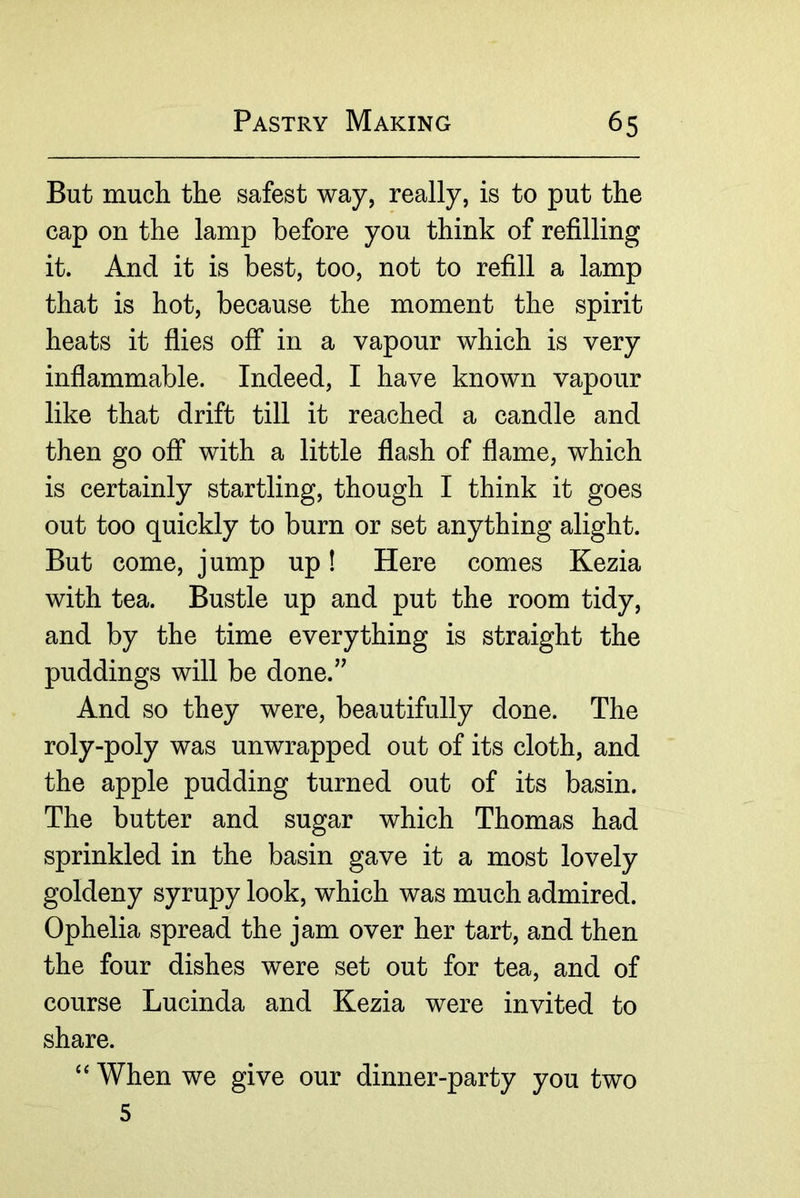 But much the safest way, really, is to put the cap on the lamp before you think of refilling it. And it is best, too, not to refill a lamp that is hot, because the moment the spirit heats it flies off in a vapour which is very inflammable. Indeed, I have known vapour like that drift till it reached a candle and then go off with a little flash of flame, which is certainly startling, though I think it goes out too quickly to burn or set anything alight. But come, jump up! Here comes Kezia with tea. Bustle up and put the room tidy, and by the time everything is straight the puddings will be done.” And so they were, beautifully done. The roly-poly was unwrapped out of its cloth, and the apple pudding turned out of its basin. The butter and sugar which Thomas had sprinkled in the basin gave it a most lovely goldeny syrupy look, which was much admired. Ophelia spread the jam over her tart, and then the four dishes were set out for tea, and of course Lucinda and Kezia were invited to share. When we give our dinner-party you two 5