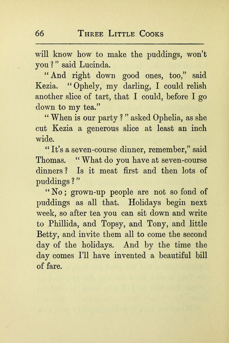will know how to make the puddings, won’t you ? ” said Lucinda. And right down good ones, too,” said Kezia. Ophely, my darling, I could relish another slice of tart, that I could, before I go down to my tea.” When is our party ? ” asked Ophelia, as she cut Kezia a generous slice at least an inch wide. It’s a seven-course dinner, remember,” said Thomas. “ What do you have at seven-course dinners ? Is it meat first and then lots of puddings ? ” ‘‘ No; grown-up people are not so fond of puddings as all that. Holidays begin next week, so after tea you can sit down and write to Phillida, and Topsy, and Tony, and little Betty, and invite them all to come the second day of the holidays. And by the time the day comes I’ll have invented a beautiful bill of fare.
