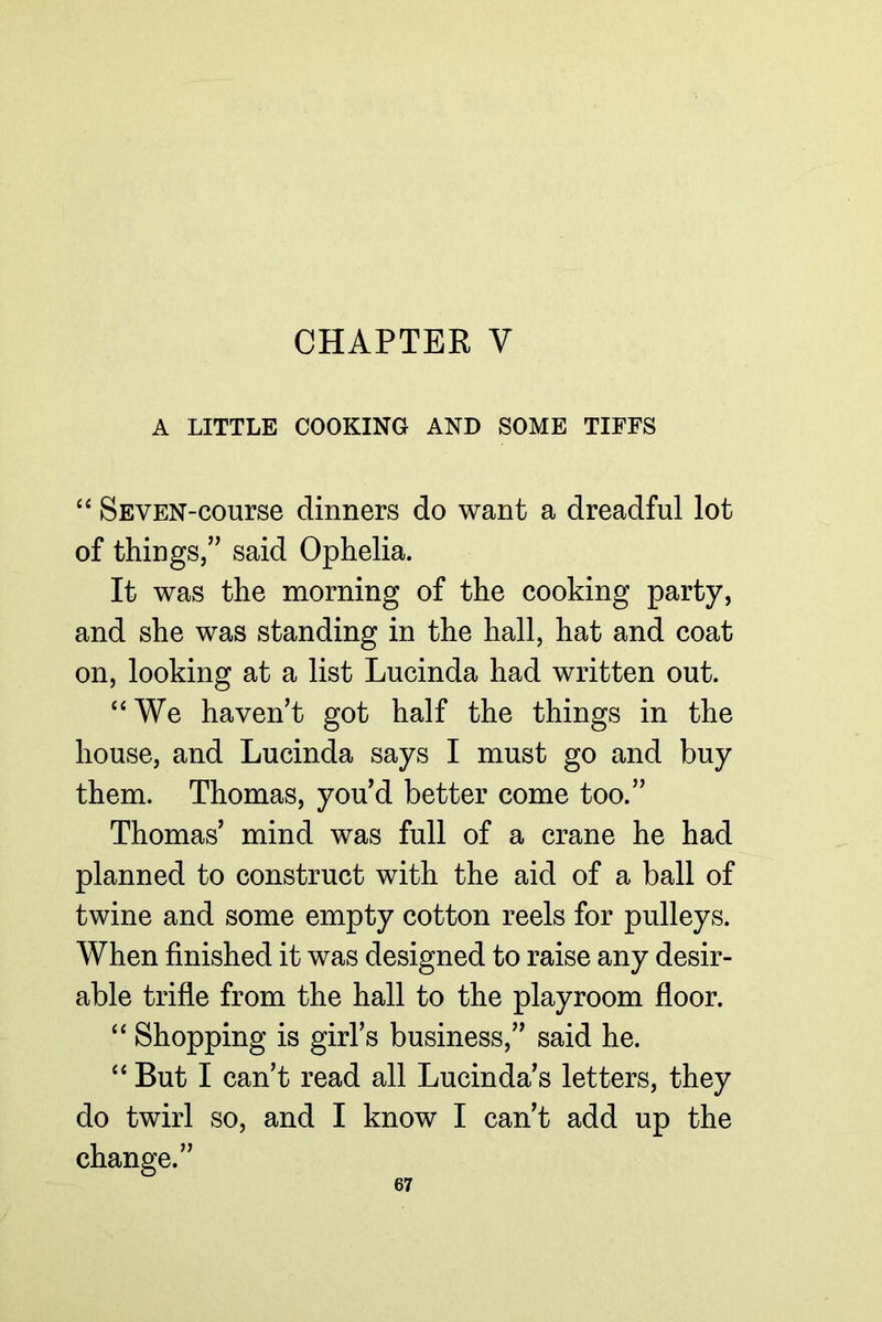 CHAPTER V A LITTLE COOKING AND SOME TIFFS SEVEN-course dinners do want a dreadful lot of things,” said Ophelia. It was the morning of the cooking party, and she was standing in the hall, hat and coat on, looking at a list Lucinda had written out. “We haven’t got half the things in the house, and Lucinda says I must go and buy them. Thomas, you’d better come too.” Thomas’ mind was full of a crane he had planned to construct with the aid of a ball of twine and some empty cotton reels for pulleys. When finished it was designed to raise any desir- able trifle from the hall to the playroom floor. “ Shopping is girl’s business,” said he. “ But I can’t read all Lucinda’s letters, they do twirl so, and I know I can’t add up the change.”