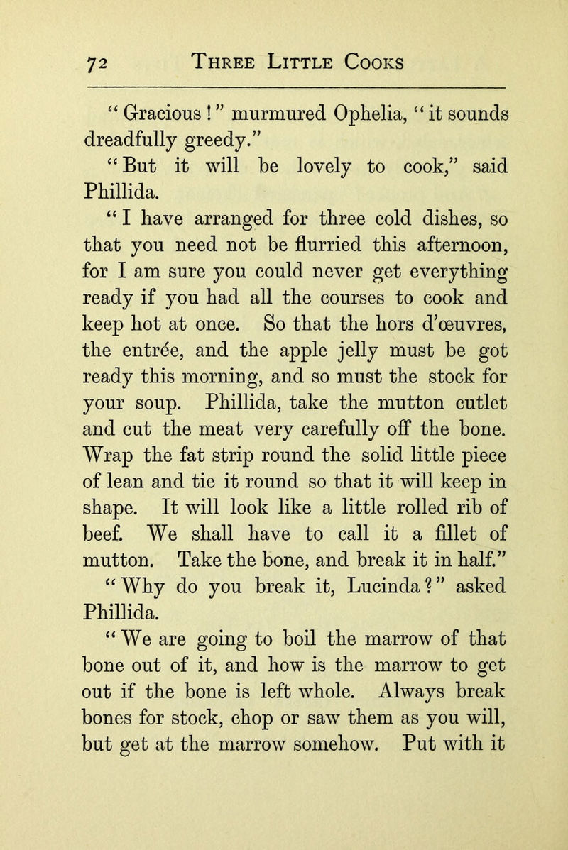 Gracious ! ” murmured Ophelia, ‘‘ it sounds dreadfully greedy/’ ‘‘ But it will be lovely to cook,” said Phillida. “ I have arranged for three cold dishes, so that you need not be flurried this afternoon, for I am sure you could never get everything ready if you had all the courses to cook and keep hot at once. So that the hors d’oeuvres, the entree, and the apple jelly must be got ready this morning, and so must the stock for your soup. Phillida, take the mutton cutlet and cut the meat very carefully off* the bone. Wrap the fat strip round the solid little piece of lean and tie it round so that it will keep in shape. It will look like a little rolled rib of beef. We shall have to call it a flllet of mutton. Take the bone, and break it in half.” «^Why do you break it, Lucinda?” asked Phillida. “We are going to boil the marrow of that bone out of it, and how is the marrow to get out if the bone is left whole. Always break bones for stock, chop or saw them as you will, but get at the marrow somehow. Put with it