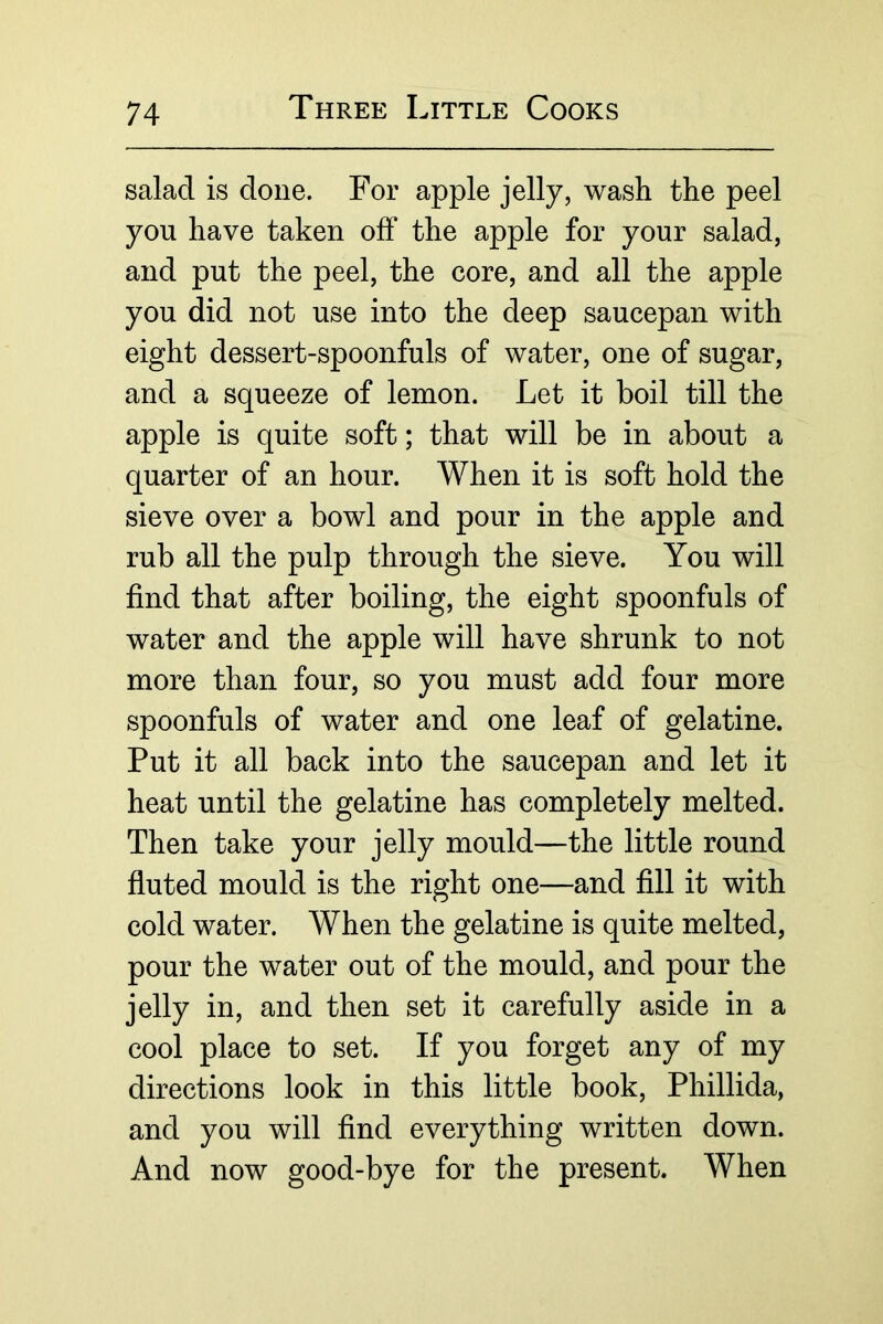 salad is done. For apple jelly, wash the peel you have taken off the apple for your salad, and put the peel, the core, and all the apple you did not use into the deep saucepan with eight dessert-spoonfuls of water, one of sugar, and a squeeze of lemon. Let it boil till the apple is quite soft; that will be in about a quarter of an hour. When it is soft hold the sieve over a bowl and pour in the apple and rub all the pulp through the sieve. You will find that after boiling, the eight spoonfuls of water and the apple will have shrunk to not more than four, so you must add four more spoonfuls of water and one leaf of gelatine. Put it all back into the saucepan and let it heat until the gelatine has completely melted. Then take your jelly mould—the little round fluted mould is the right one—and fill it with cold water. When the gelatine is quite melted, pour the water out of the mould, and pour the jelly in, and then set it carefully aside in a cool place to set. If you forget any of my directions look in this little book, Phillida, and you will find everything written down. And now good-bye for the present. When