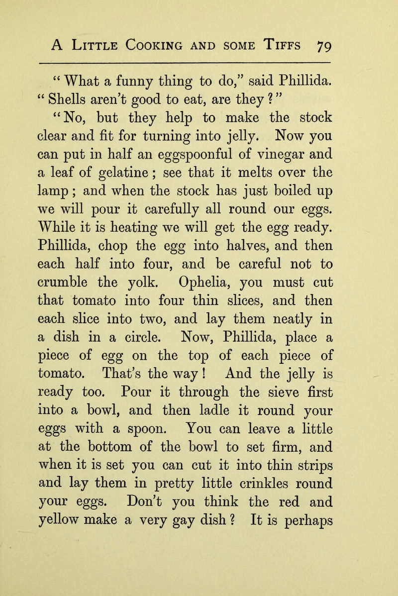 ‘‘ What a funny thing to do,” said Phillida. ‘‘ Shells aren’t good to eat, are they ? ” ‘‘No, but they help to make the stock clear and fit for turning into jelly. Now you can put in half an eggspoonful of vinegar and a leaf of gelatine; see that it melts over the lamp; and when the stock has just boiled up we will pour it carefully all round our eggs. While it is heating we will get the egg ready. Phillida, chop the egg into halves, and then each half into four, and be careful not to crumble the yolk. Ophelia, you must cut that tomato into four thin slices, and then each slice into two, and lay them neatly in a dish in a circle. Now, Phillida, place a piece of egg on the top of each piece of tomato. That’s the way! And the jelly is ready too. Pour it through the sieve first into a bowl, and then ladle it round your eggs with a spoon. You can leave a little at the bottom of the bowl to set firm, and when it is set you can cut it into thin strips and lay them in pretty little crinkles round your eggs. Don’t you think the red and yellow make a very gay dish ? It is perhaps