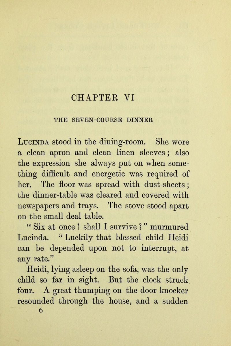 CHAPTER VI THE SEVEN-COURSE DINNER Lucinda stood in the dining-room. She wore a clean apron and clean linen sleeves; also the expression she always put on when some- thing difficult and energetic was required of her. The floor was spread with dust-sheets; the dinner-table was cleared and covered with newspapers and trays. The stove stood apart on the small deal table. Six at once ! shall I survive ? ’’ murmured Lucinda. ‘‘ Luckily that blessed child Heidi can be depended upon not to interrupt, at any rate.’’ Heidi, lying asleep on the sofa, was the only child so far in sight. But the clock struck, four. A great thumping on the door knocker resounded through the house, and a sudden 6
