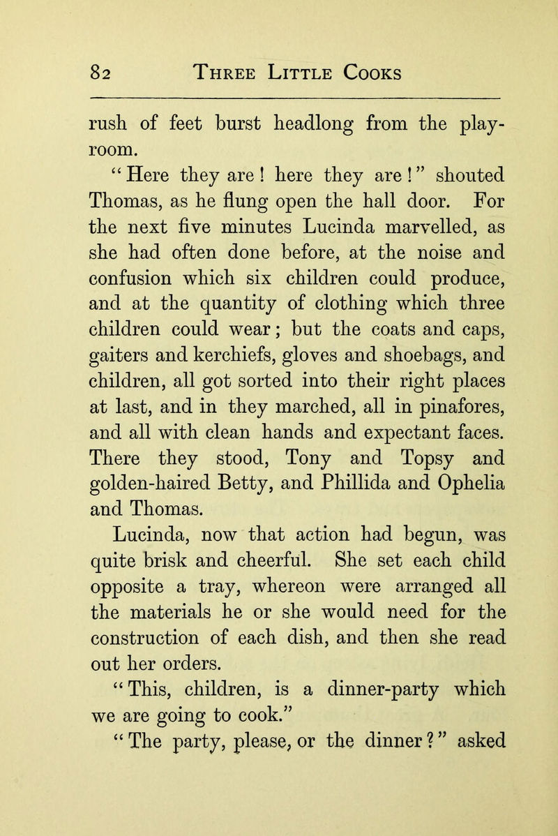 rush of feet burst headlong from the play- room. “ Here they are 1 here they are 1 ” shouted Thomas, as he flung open the hall door. For the next five minutes Lucinda marvelled, as she had often done before, at the noise and confusion which six children could produce, and at the quantity of clothing which three children could wear; but the coats and caps, gaiters and kerchiefs, gloves and shoebags, and children, all got sorted into their right places at last, and in they marched, all in pinafores, and all with clean hands and expectant faces. There they stood, Tony and Topsy and golden-haired Betty, and Phillida and Ophelia and Thomas. Lucinda, now that action had begun, was quite brisk and cheerful. She set each child opposite a tray, whereon were arranged all the materials he or she would need for the construction of each dish, and then she read out her orders. “ This, children, is a dinner-party which we are going to cook.” “ The party, please, or the dinner ? ” asked