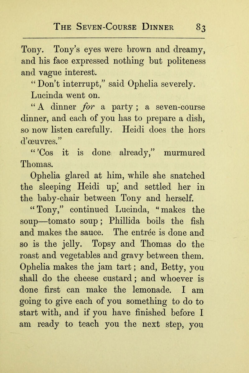 Tony. Tony’s eyes were brown and dreamy, and bis face expressed nothing but politeness and vague interest. “ Don’t interrupt,” said Ophelia severely. Lucinda went on. “ A dinner for a party; a seven-course dinner, and each of you has to prepare a dish, so now listen carefully. Heidi does the hors d’oeuvres.” ‘‘ ’Cos it is done already,” murmured Thomas. Ophelia glared at him, while she snatched the sleeping Heidi up’ and settled her in the baby-chair between Tony and herself. “ Tony,” continued Lucinda, “ makes the soup—tomato soup; Phillida boils the fish and makes the sauce. The entree is done and so is the jelly. Topsy and Thomas do the roast and vegetables and gravy between them. Ophelia makes the jam tart; and, Betty, you shall do the cheese custard; and whoever is done first can make the lemonade. I am going to give each of you something to do to start with, and if you have finished before I am ready to teach you the next step, you