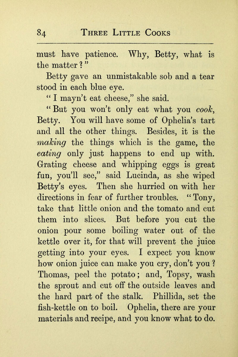 must have patience. Why, Betty, what is the matter ? ” Betty gave an unmistakable sob and a tear stood in each blue eye. I mayn’t eat cheese,” she said. ‘‘ But you won’t only eat what you cooh^ Betty. You will have some of Ophelia’s tart and all the other things. Besides, it is the making the things which is the game, the eating only just happens to end up with. Grating cheese and whipping eggs is great fun, you’ll see,” said Lucinda, as she wiped Betty’s eyes. Then she hurried on with her directions in fear of further troubles. Tony, take that little onion and the tomato and cut them into slices. But before you cut the onion pour some boiling water out of the kettle over it, for that will prevent the juice getting into your eyes. I expect you know how onion juice can make you cry, don’t you ? Thomas, peel the potato; and, Topsy, wash the sprout and cut off the outside leaves and the hard part of the stalk. Phillida, set the fish-kettle on to boil. Ophelia, there are your materials and recipe, and you know what to do.