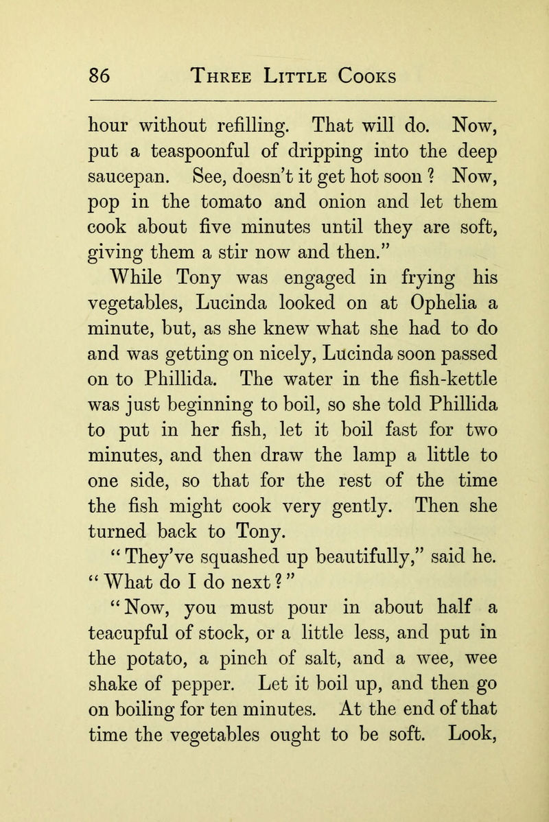 hour without refilling. That will do. Now, put a teaspoonful of dripping into the deep saucepan. See, doesn’t it get hot soon ? Now, pop in the tomato and onion and let them cook about five minutes until they are soft, giving them a stir now and then.” While Tony was engaged in frying his vegetables, Lucinda looked on at Ophelia a minute, but, as she knew what she had to do and was getting on nicely, Lucinda soon passed on to Phillida. The water in the fish-kettle was just beginning to boil, so she told Phillida to put in her fish, let it boil fast for two minutes, and then draw the lamp a little to one side, so that for the rest of the time the fish might cook very gently. Then she turned back to Tony. ‘‘ They’ve squashed up beautifully,” said he. “ What do I do next ? ” “Now, you must pour in about half a teacupful of stock, or a little less, and put in the potato, a pinch of salt, and a wee, wee shake of pepper. Let it boil up, and then go on boiling for ten minutes. At the end of that time the vegetables ought to be soft. Look,