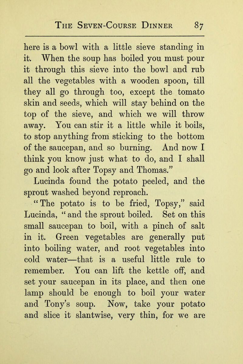 here is a bowl with a little sieve standing in it. When the soup has boiled you must pour it through this sieve into the bowl and rub all the vegetables with a wooden spoon, till they all go through too, except the tomato skin and seeds, which will stay behind on the top of the sieve, and which we will throw away. You can stir it a little while it boils, to stop anything from sticking to the bottom of the saucepan, and so burning. And now I think you know just what to do, and I shall go and look after Topsy and Thomas.’^ Lucinda found the potato peeled, and the sprout washed beyond reproach. The potato is to be fried, Topsy,said Lucinda, “ and the sprout boiled. Set on this small saucepan to boil, with a pinch of salt in it. Green vegetables are generally put into boiling water, and root vegetables into cold water—that is a useful little rule to remember. You can lift the kettle off, and set your saucepan in its place, and then one lamp should be enough to boil your water and Tony’s soup. Now, take your potato and slice it slantwise, very thin, for we are