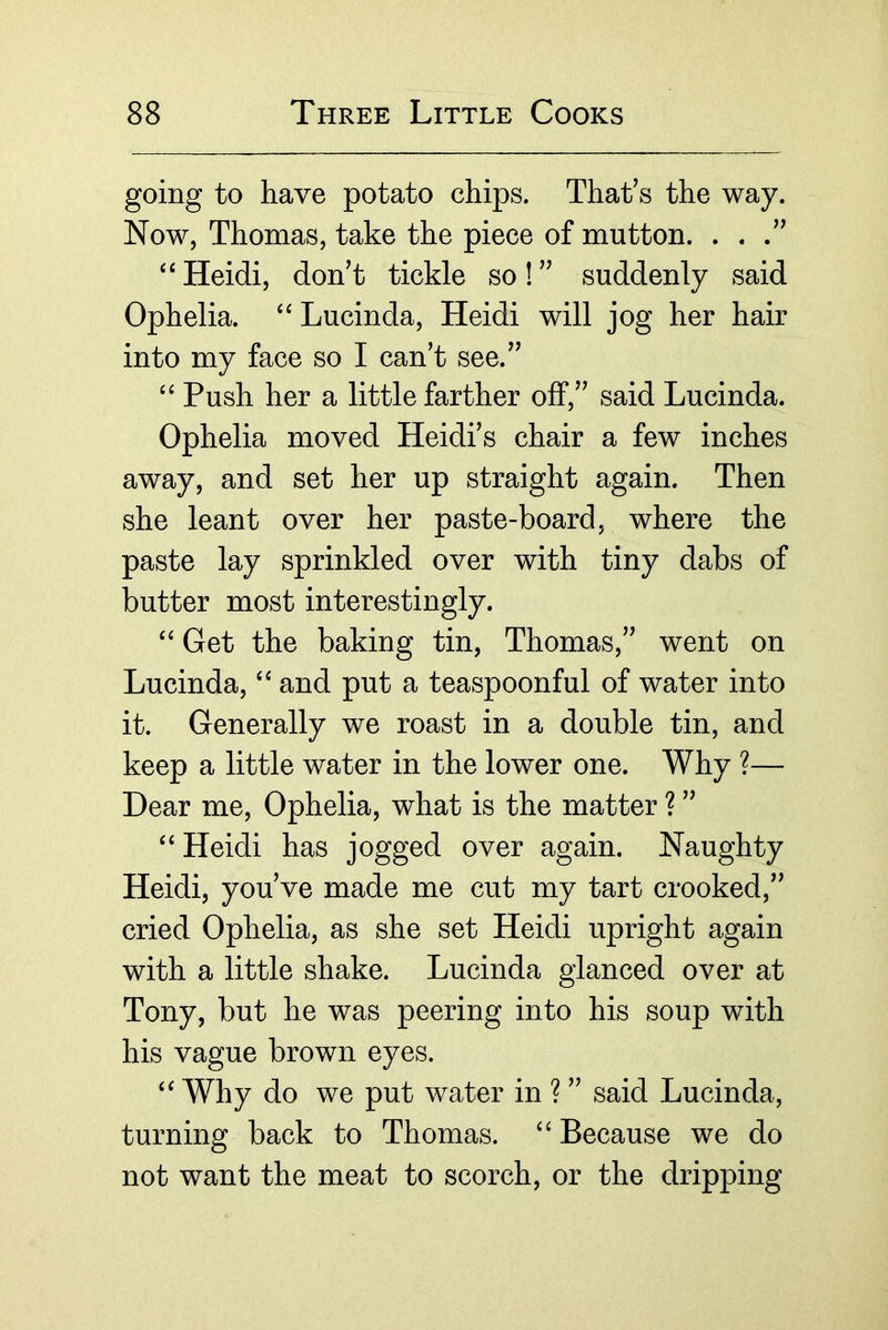 going to have potato chips. That’s the way. Now, Thomas, take the piece of mutton. . . .” ‘‘ Heidi, don’t tickle so! ” suddenly said Ophelia. Lucinda, Heidi will jog her hair into my face so I can’t see.” Push her a little farther off,” said Lucinda. Ophelia moved Heidi’s chair a few inches away, and set her up straight again. Then she leant over her paste-board, where the paste lay sprinkled over with tiny dabs of butter most interestingly. ‘‘ Get the baking tin, Thomas,” went on Lucinda, and put a teaspoonful of water into it. Generally we roast in a double tin, and keep a little water in the lower one. Why ?— Dear me, Ophelia, what is the matter ? ” Heidi has jogged over again. Naughty Heidi, you’ve made me cut my tart crooked,” cried Ophelia, as she set Heidi upright again with a little shake. Lucinda glanced over at Tony, but he was peering into his soup with his vague brown eyes. Why do we put water in ? ” said Lucinda, turning back to Thomas. “ Because we do not want the meat to scorch, or the dripping