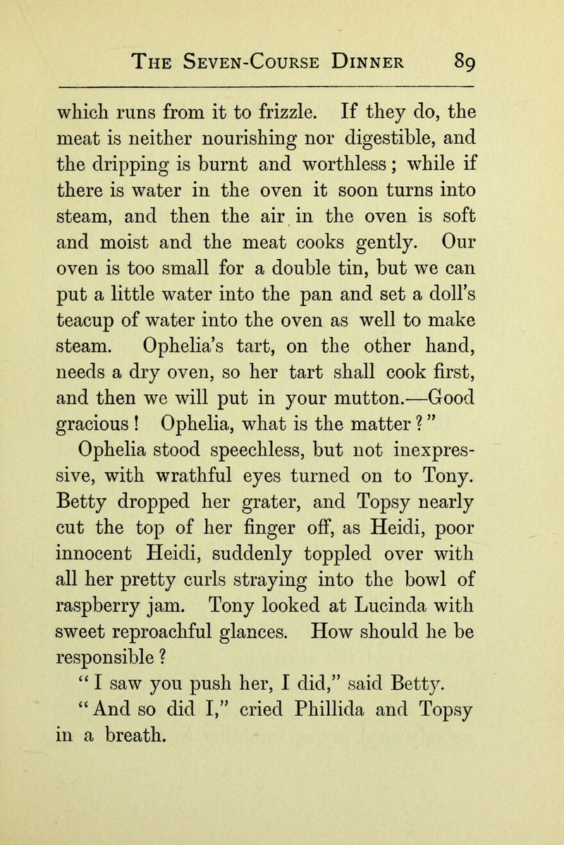 which runs from it to frizzle. If they do, the meat is neither nourishing nor digestible, and the dripping is burnt and worthless; while if there is water in the oven it soon turns into steam, and then the air in the oven is soft and moist and the meat cooks gently. Our oven is too small for a double tin, but we can put a little water into the pan and set a dolbs teacup of water into the oven as well to make steam. Ophelia’s tart, on the other hand, needs a dry oven, so her tart shall cook first, and then we will put in your mutton. ^—Good gracious ! Ophelia, what is the matter ? ” Ophelia stood speechless, but not inexpres- sive, with wrathful eyes turned on to Tony. Betty dropped her grater, and Topsy nearly cut the top of her finger off, as Heidi, poor innocent Heidi, suddenly toppled over with all her pretty curls straying into the bowl of raspberry jam. Tony looked at Lucinda with sweet reproachful glances. How should he be responsible ? ‘‘ I saw you push her, I did,” said Betty. And so did I,” cried Phillida and Topsy in a breath.