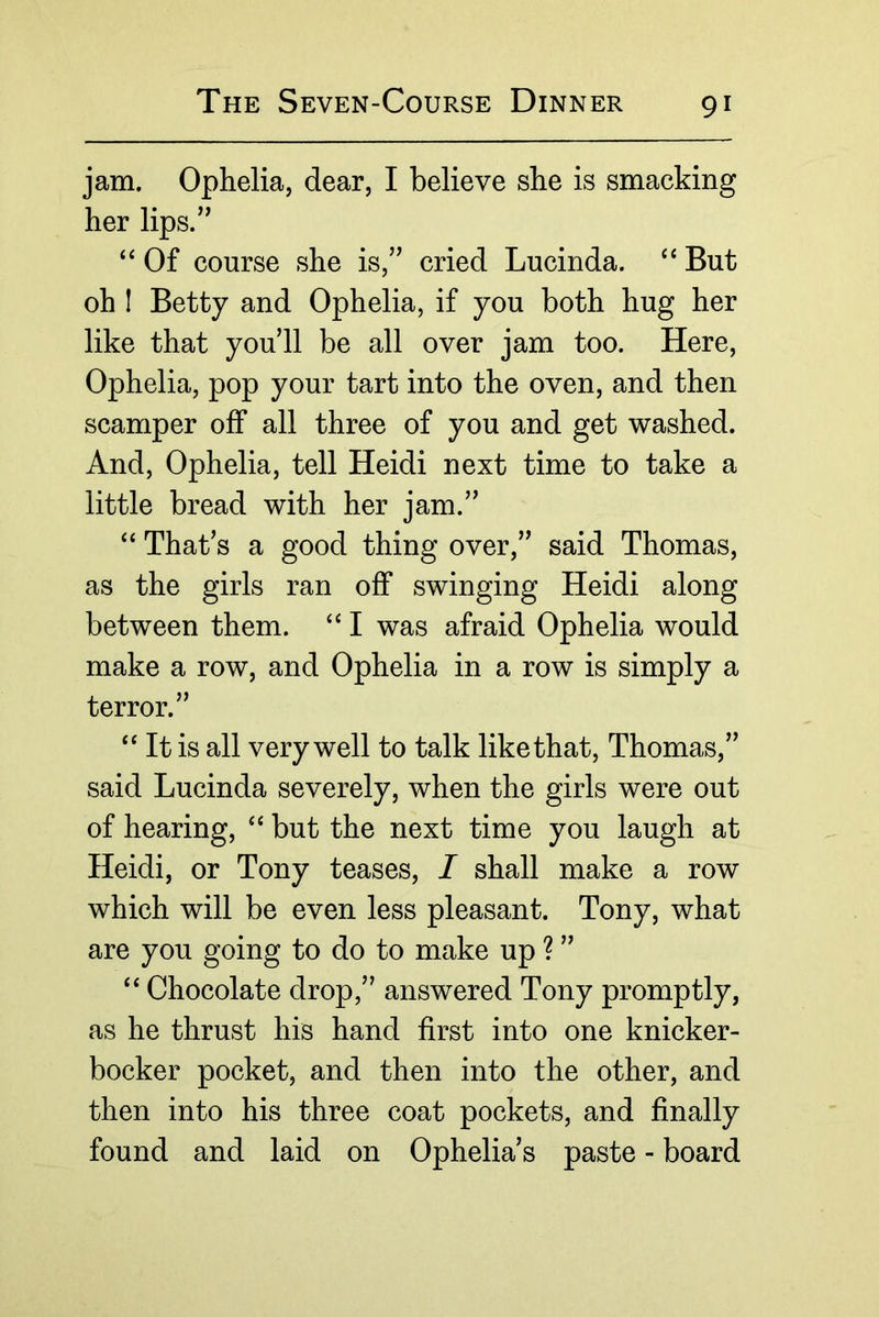 jam. Ophelia, dear, I believe she is smacking her lips.’^ Of course she is,” cried Lucinda. But oh I Betty and Ophelia, if you both hug her like that you’ll be all over jam too. Here, Ophelia, pop your tart into the oven, and then scamper off all three of you and get washed. And, Ophelia, tell Heidi next time to take a little bread with her jam.” “ That’s a good thing over,” said Thomas, as the girls ran off swinging Heidi along between them. ‘‘ I was afraid Ophelia would make a row, and Ophelia in a row is simply a terror.” ‘‘It is all very well to talk like that, Thomas,” said Lucinda severely, when the girls were out of hearing, “ but the next time you laugh at Heidi, or Tony teases, I shall make a row which will be even less pleasant. Tony, what are you going to do to make up ? ” “ Chocolate drop,” answered Tony promptly, as he thrust his hand first into one knicker- bocker pocket, and then into the other, and then into his three coat pockets, and finally found and laid on Ophelia’s paste - board