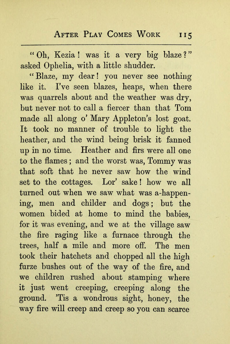 “ Oh, Kezia ! was it a very big blaze ? asked Ophelia, with a little shudder. Blaze, my dear! you never see nothing like it. I’ve seen blazes, heaps, when there was quarrels about and the weather was dry, but never not to call a fiercer than that Tom made all along o’ Mary Appleton’s lost goat. It took no manner of trouble to light the heather, and the wind being brisk it fanned up in no time. Heather and firs were all one to the flames; and the worst was. Tommy was that soft that he never saw how the wind set to the cottages. Lor’ sake! how we all turned out when we saw what was a-happen- ing, men and childer and dogs; but the women bided at home to mind the babies, for it was evening, and we at the village saw the fire raging like a furnace through the trees, half a mile and more off. The men took their hatchets and chopped all the high furze bushes out of the way of the fire, and we children rushed about stamping where it just went creeping, creeping along the ground. ’Tis a wondrous sight, honey, the way fire will creep and creep so you can scarce
