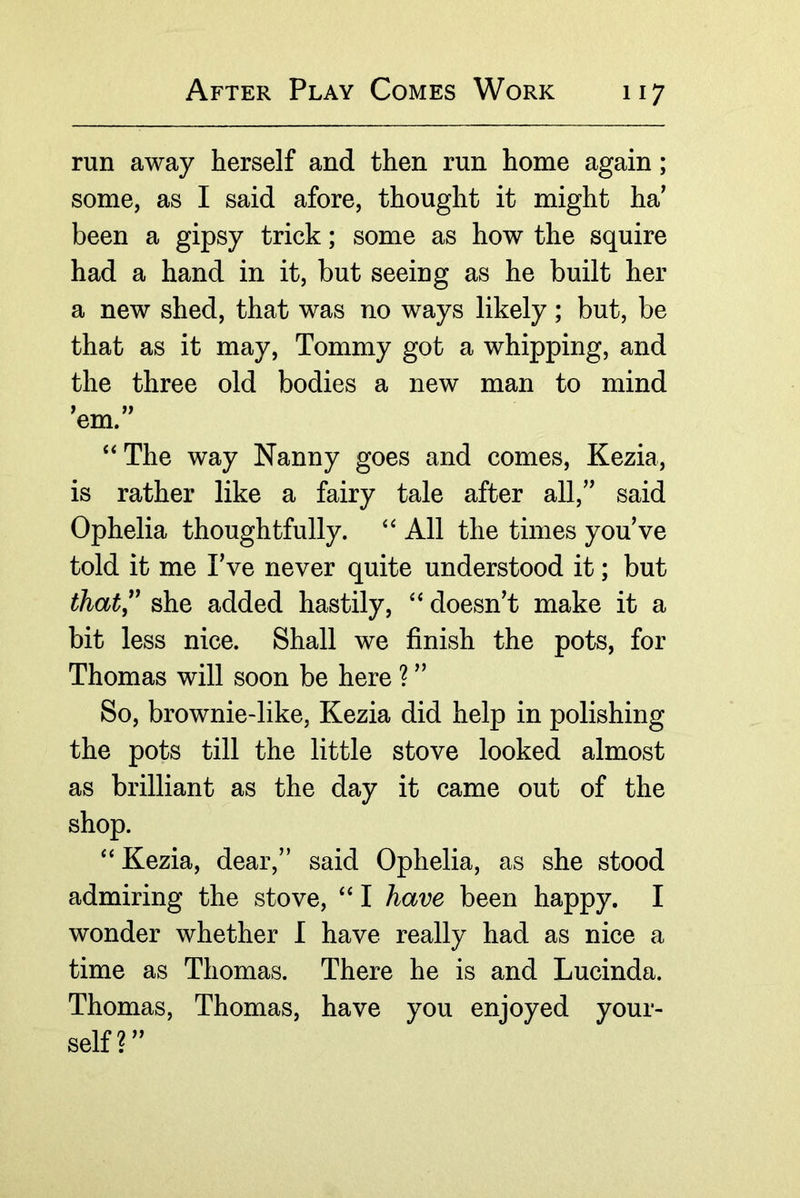 run away herself and then run home again; some, as I said afore, thought it might ha’ been a gipsy trick; some as how the squire had a hand in it, but seeing as he built her a new shed, that was no ways likely; but, be that as it may. Tommy got a whipping, and the three old bodies a new man to mind ’em.” ‘‘The way Nanny goes and comes, Kezia, is rather like a fairy tale after all,” said Ophelia thoughtfully. “ All the times you’ve told it me I’ve never quite understood it; but ihat,^' she added hastily, “ doesn’t make it a bit less nice. Shall we finish the pots, for Thomas will soon be here ? ” So, brownie-like, Kezia did help in polishing the pots till the little stove looked almost as brilliant as the day it came out of the shop. “ Kezia, dear,” said Ophelia, as she stood admiring the stove, “ I have been happy. I wonder whether I have really had as nice a time as Thomas. There he is and Lucinda. Thomas, Thomas, have you enjoyed your- self?”