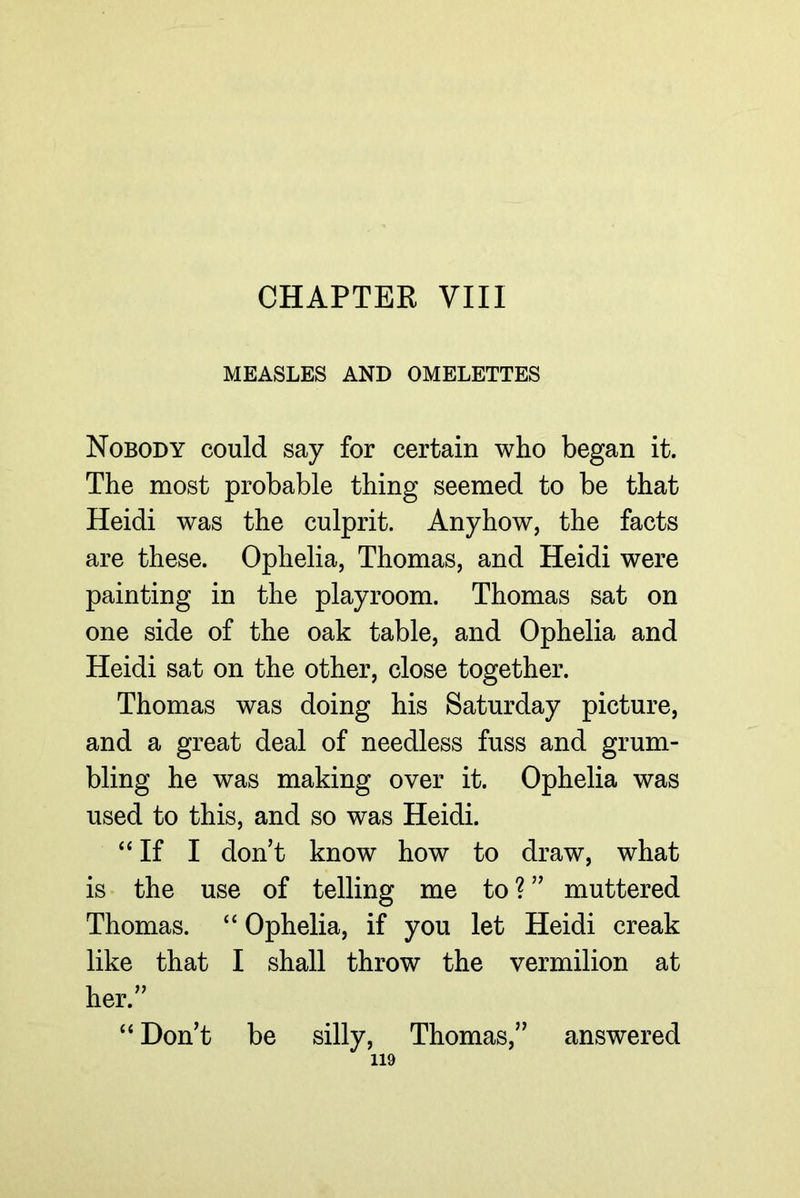CHAPTER VIII MEASLES AND OMELETTES Nobody could say for certain who began it. The most probable thing seemed to be that Heidi was the culprit. Anyhow, the facts are these. Ophelia, Thomas, and Heidi were painting in the playroom. Thomas sat on one side of the oak table, and Ophelia and Heidi sat on the other, close together. Thomas was doing his Saturday picture, and a great deal of needless fuss and grum- bling he was making over it. Ophelia was used to this, and so was Heidi. “If I don’t know how to draw, what is the use of telling me to ? ” muttered Thomas. “ Ophelia, if you let Heidi creak like that I shall throw the vermilion at her.” “ Don’t be silly, Thomas,” answered