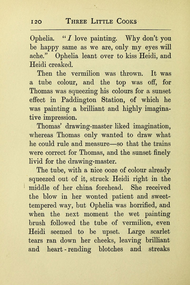 Ophelia. “ I love painting. Why don’t you be happy same as we are, only my eyes will ache.” Ophelia leant over to kiss Heidi, and Heidi creaked. Then the vermilion was thrown. It was a tube colour, and the top was off, for Thomas was squeezing his colours for a sunset effect in Paddington Station, of which he was painting a brilliant and highly imagina- tive impression. Thomas’ drawing-master liked imagination, whereas Thomas only wanted to draw what he could rule and measure—so that the trains were correct for Thomas, and the sunset finely livid for the drawing-master. The tube, with a nice ooze of colour already squeezed out of it, struck Heidi right in the middle of her china forehead. She received the blow in her wonted patient and sweet- tempered way, but Ophelia was horrified, and when the next moment the wet painting brush followed the tube of vermilion, even Heidi seemed to be upset. Large scarlet tears ran down her cheeks, leaving brilliant and heart - rending blotches and streaks