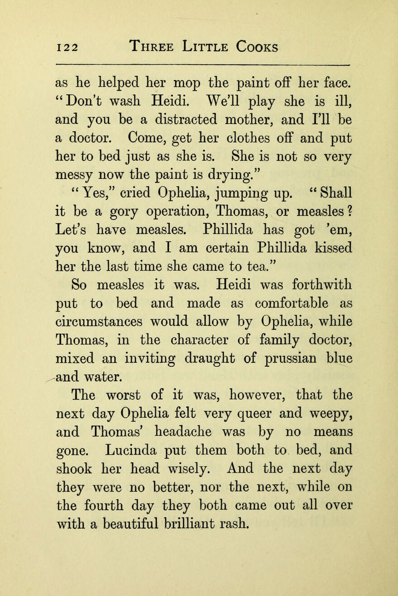 as lie helped her mop the paint off her face. “Don’t wash Heidi. We’ll play she is ill, and you be a distracted mother, and I’ll be a doctor. Come, get her clothes off and put her to bed just as she is. She is not so very messy now the paint is drying.” “ Yes,” cried Ophelia, jumping up. “ Shall it be a gory operation, Thomas, or measles ? Let’s have measles. Phillida has got ’em, you know, and I am certain Phillida kissed her the last time she came to tea.” So measles it was. Heidi was forthwith put to bed and made as comfortable as circumstances would allow by Ophelia, while Thomas, in the character of family doctor, mixed an inviting draught of prussian blue and water. The worst of it was, however, that the next day Ophelia felt very queer and weepy, and Thomas’ headache was by no means gone. Lucinda put them both to bed, and shook her head wisely. And the next day they were no better, nor the next, while on the fourth day they both came out all over with a beautiful brilliant rash.