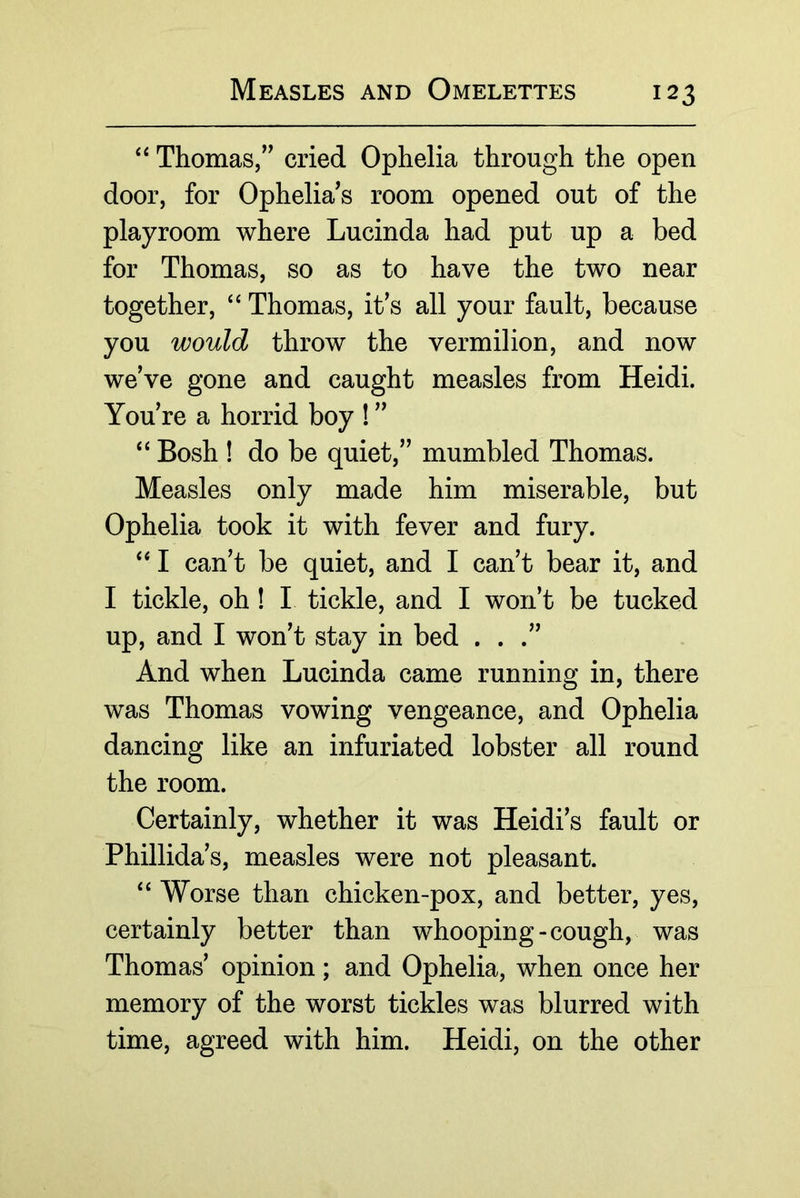 Thomas,” cried Ophelia through the open door, for Ophelia s room opened out of the playroom where Lucinda had put up a bed for Thomas, so as to have the two near together, “ Thomas, it’s all your fault, because you would throw the vermilion, and now we’ve gone and caught measles from Heidi. You’re a horrid boy ! ” ‘‘ Bosh ! do be quiet,” mumbled Thomas. Measles only made him miserable, but Ophelia took it with fever and fury. ‘‘ I can’t be quiet, and I can’t bear it, and I tickle, oh! I tickle, and I won’t be tucked up, and I won’t stay in bed ...” And when Lucinda came running in, there was Thomas vowing vengeance, and Ophelia dancing like an infuriated lobster all round the room. Certainly, whether it was Heidi’s fault or Phillida’s, measles were not pleasant. Worse than chicken-pox, and better, yes, certainly better than whooping-cough, was Thomas’ opinion; and Ophelia, when once her memory of the worst tickles was blurred with time, agreed with him. Heidi, on the other