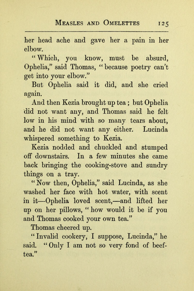 her head ache and gave her a pain in her elbow. ‘‘ Which, you know, must be absurd, Ophelia,’’ said Thomas, ‘‘because poetry can’t get into your elbow.” But Ophelia said it did, and she cried again. And then Kezia brought up tea ; but Ophelia did not want any, and Thomas said he felt low in his mind with so many tears about, and he did not want any either. Lucinda whispered something to Kezia. Kezia nodded and chuckled and stumped off downstairs. In a few minutes she came back bringing the cooking-stove and sundry things on a tray. “Now then, Ophelia,” said Lucinda, as she washed her face with hot water, with scent in it—Ophelia loved scent,—and lifted her up on her pillows, “ how would it be if you and Thomas cooked your own tea.” Thomas cheered up. “ Invalid cookery, I suppose, Lucinda,” he said, “ Only I am not so very fond of beef- tea.”