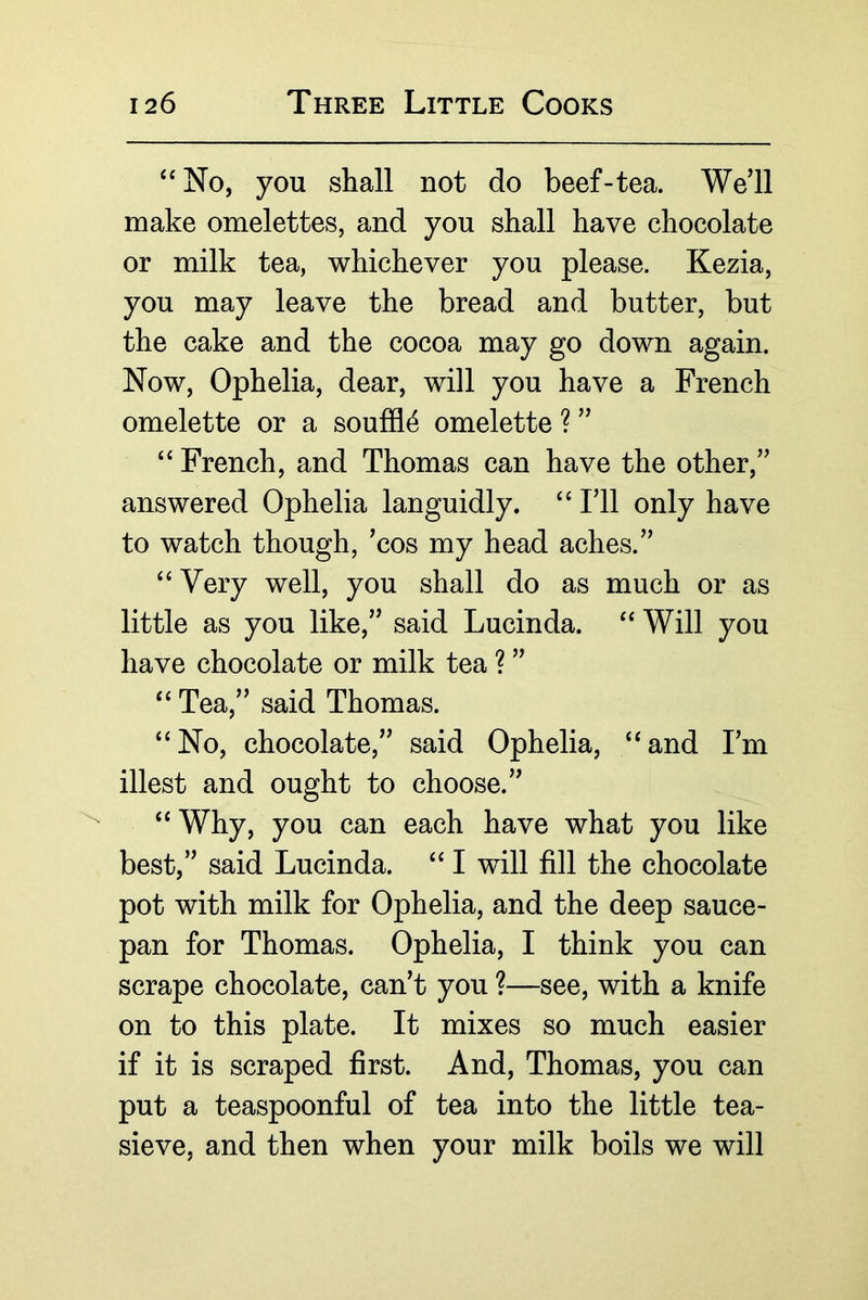 ‘‘No, you shall not do beef-tea. We’ll make omelettes, and you shall have chocolate or milk tea, whichever you please. Kezia, you may leave the bread and butter, but the cake and the cocoa may go down again. Now, Ophelia, dear, will you have a French omelette or a souffle omelette ? ” “ French, and Thomas can have the other,” answered Ophelia languidly. “ I’ll only have to watch though, ’cos my head aches.” “ Very well, you shall do as much or as little as you like,” said Lucinda. “Will you have chocolate or milk tea ? ” “ Tea,” said Thomas. “No, chocolate,” said Ophelia, “and I’m illest and ought to choose.” “ Why, you can each have what you like best,” said Lucinda. “ I will fill the chocolate pot with milk for Ophelia, and the deep sauce- pan for Thomas. Ophelia, I think you can scrape chocolate, can’t you ?—see, with a knife on to this plate. It mixes so much easier if it is scraped first. And, Thomas, you can put a teaspoonful of tea into the little tea- sieve, and then when your milk boils we will