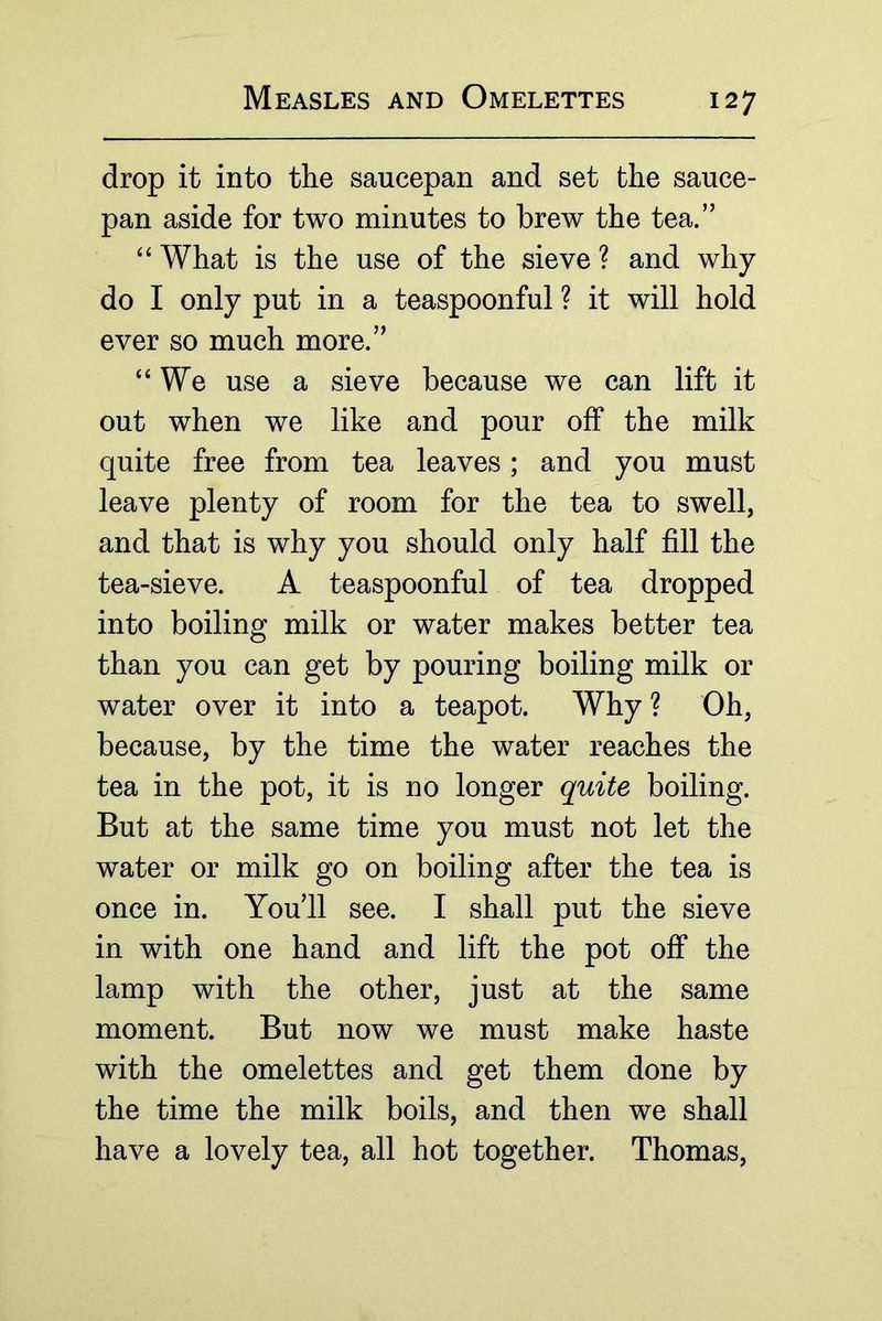 drop it into the saucepan and set the sauce- pan aside for two minutes to brew the tea.” What is the use of the sieve ? and why do I only put in a teaspoonful ? it will hold ever so much more.” “We use a sieve because we can lift it out when we like and pour off the milk quite free from tea leaves; and you must leave plenty of room for the tea to swell, and that is why you should only half fill the tea-sieve. A teaspoonful of tea dropped into boiling milk or water makes better tea than you can get by pouring boiling milk or water over it into a teapot. Why ? Oh, because, by the time the water reaches the tea in the pot, it is no longer quite boiling. But at the same time you must not let the water or milk go on boiling after the tea is once in. You’ll see. I shall put the sieve in with one hand and lift the pot off the lamp with the other, just at the same moment. But now we must make haste with the omelettes and get them done by the time the milk boils, and then we shall have a lovely tea, all hot together. Thomas,