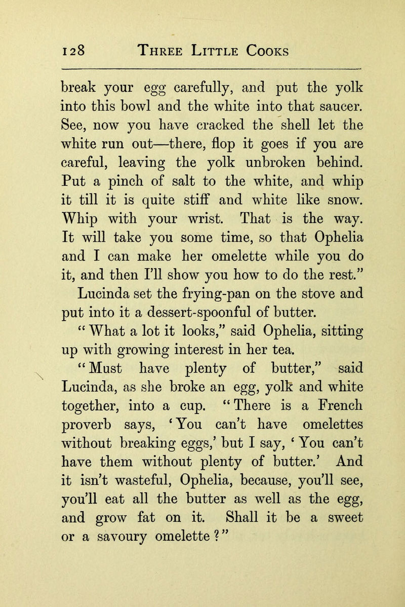 break your egg carefully, and put the yolk into this bowl and the white into that saucer. See, now you have cracked the shell let the white run out—there, flop it goes if you are careful, leaving the yolk unbroken behind. Put a pinch of salt to the white, and whip it till it is quite stiff and white like snow. Whip with your wrist. That is the way. It will take you some time, so that Ophelia and I can make her omelette while you do it, and then Fll show you how to do the rest.’^ Lucinda set the frying-pan on the stove and put into it a dessert-spoonful of butter. What a lot it looks,’’ said Ophelia, sitting up with growing interest in her tea. “ Must have plenty of butter,” said Lucinda, as she broke an egg, yolk and white together, into a cup. “ There is a French proverb says, ‘ You can’t have omelettes without breaking eggs,’ but I say, ‘ You can’t have them without plenty of butter.’ And it isn’t wasteful, Ophelia, because, you’ll see, you’ll eat all the butter as well as the egg, and grow fat on it. Shall it be a sweet or a savoury omelette ? ”