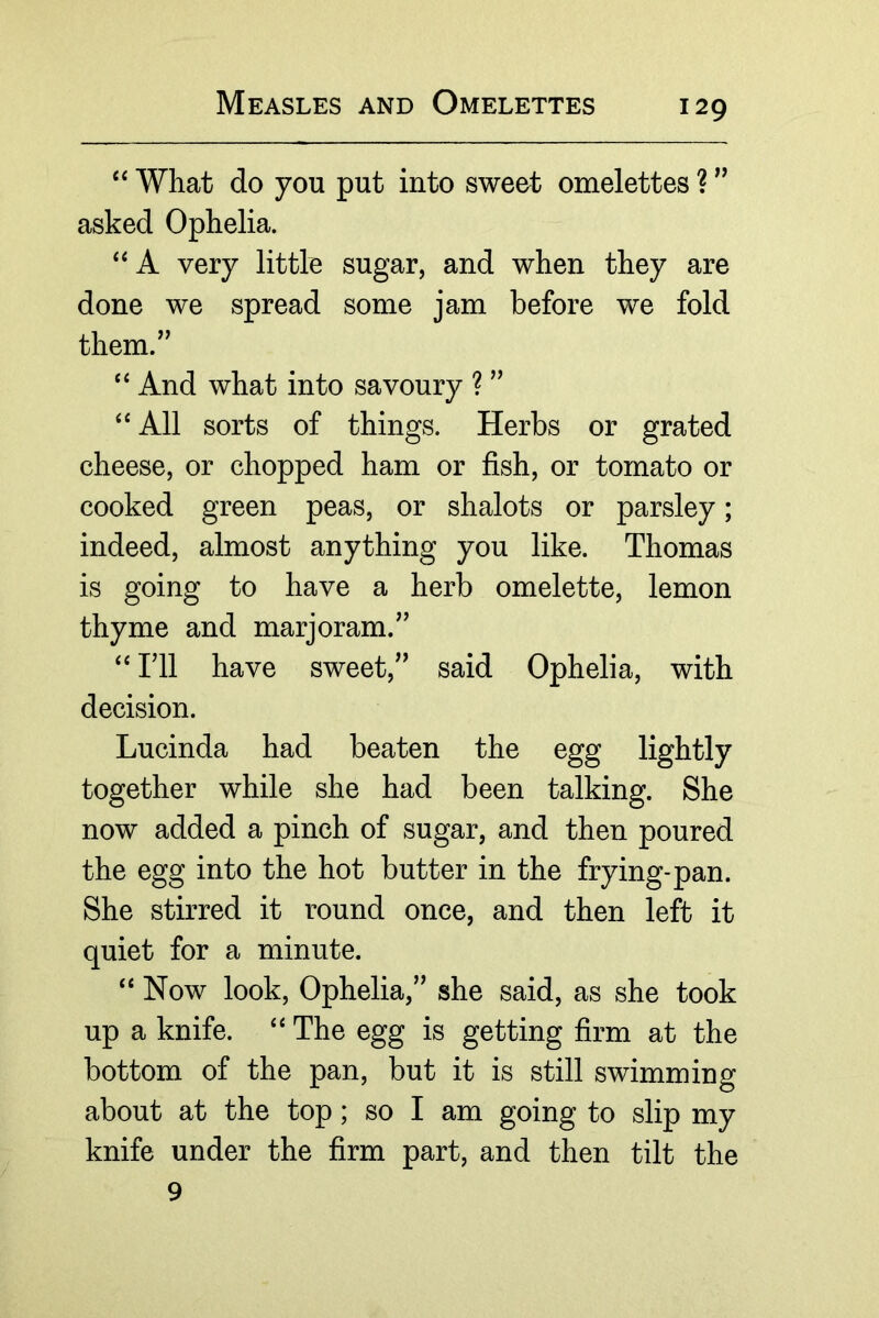 “ What do you put into sweet omelettes ? asked Ophelia. A very little sugar, and when they are done we spread some jam before we fold them.” And what into savoury ? ” ‘‘ All sorts of things. Herbs or grated cheese, or chopped ham or fish, or tomato or cooked green peas, or shalots or parsley; indeed, almost anything you like. Thomas is going to have a herb omelette, lemon thyme and marjoram.” ril have sweet,” said Ophelia, with decision. Lucinda had beaten the egg lightly together while she had been talking. She now added a pinch of sugar, and then poured the egg into the hot butter in the frying-pan. She stirred it round once, and then left it quiet for a minute. “ Now look, Ophelia,” she said, as she took up a knife. ‘‘ The egg is getting firm at the bottom of the pan, but it is still swimming about at the top; so I am going to slip my knife under the firm part, and then tilt the 9