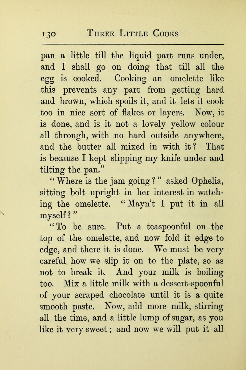pan a little till the liquid part runs under, and I shall go on doing that till all the egg is cooked. Cooking an omelette like this prevents any part from getting hard and brown, which spoils it, and it lets it cook too in nice sort of flakes or layers. Now, it is done, and is it not a lovely yellow colour all through, with no hard outside anywhere, and the butter all mixed in with it? That is because I kept slipping my knife under and tilting the pan.’' Where is the jam going ? ” asked Ophelia, sitting bolt upright in her interest in watch- ing the omelette. ‘‘Mayn’t I put it in all myself ? ” “To be sure. Put a teaspoonful on the top of the omelette, and now fold it edge to edge, and there it is done. We must be very careful, how we slip it on to the plate, so as not to break it. And your milk is boiling too. Mix a little milk with a dessert-spoonful of your scraped chocolate until it is a quite smooth paste. Now, add more milk, stirring all the time, and a little lump of sugar, as you like it very sweet; and now we will put it all