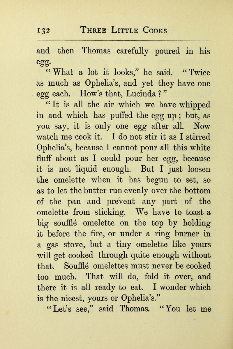 and then Thomas carefully poured in his egg. ‘‘ What a lot it looks/^ he said. Twice as much as Ophelia’s, and yet they have one egg each. How’s that, Lucinda ? ” ‘‘It is all the air which we have whipped in and which has puffed the egg up; but, as you say, it is only one egg after all. Now watch me cook it. I do not stir it as I stirred Ophelia’s, because I cannot pour all this white fluff about as I could pour her egg, because it is not liquid enough. But I just loosen the omelette when it has begun to set, so as to let the butter run evenly over the bottom of the pan and pre^vent any part of the omelette from sticking. We have to toast a big souffle omelette on the top by holding it before the fire, or under a ring burner in a gas stove, but a tiny omelette like yours wiU get cooked through quite enough without that. Souffle omelettes must never be cooked too much. That will do, fold it over, and there it is all ready to eat. I wonder which is the nicest, yours or Ophelia’s.” “Let’s see,” said Thomas. “You let me