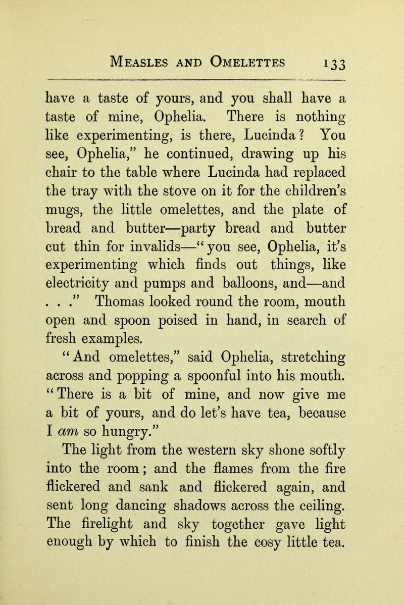 have a taste of yours, and you shall have a taste of mine, Ophelia. There is nothing like experimenting, is there, Lucinda? You see, Ophelia,’^ he continued, drawing up his chair to the table where Lucinda had replaced the tray with the stove on it for the children's mugs, the little omelettes, and the plate of bread and butter—party bread and butter cut thin for invalids—‘‘you see, Ophelia, it's experimenting which finds out things, like electricity and pumps and balloons, and—and . . Thomas looked round the room, mouth open and spoon poised in hand, in search of fresh examples. “And omelettes, said Ophelia, stretching across and popping a spoonful into his mouth. “ There is a bit of mine, and now give me a bit of yours, and do let's have tea, because I am so hungry. The light from the western sky shone softly into the room; and the flames from the fire flickered and sank and flickered again, and sent long dancing shadows across the ceiling. The firelight and sky together gave light enough by which to finish the cosy little tea.