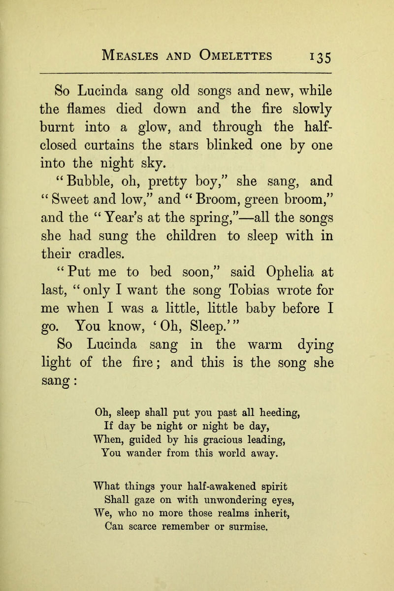 So Lucinda sang old songs and new, while the flames died down and the Are slowly burnt into a glow, and through the half- closed curtains the stars blinked one by one into the night sky. ‘‘Bubble, oh, pretty boy,’' she sang, and “ Sweet and low,” and “ Broom, green broom,” and the “ Year’s at the spring,”—all the songs she had sung the children to sleep with in their cradles. “ Put me to bed soon,” said Ophelia at last, “ only I want the song Tobias wrote for me when I was a little, little baby before I go. You know, ‘Oh, Sleep.’” So Lucinda sang in the warm dying light of the fire; and this is the song she sang: Oh, sleep shall put you past all heeding. If day be night or night be day. When, guided by his gracious leading. You wander from this world away. What things your half-awakened spirit Shall gaze on with unwondering eyes. We, who no more those realms inherit. Can scarce remember or surmise.