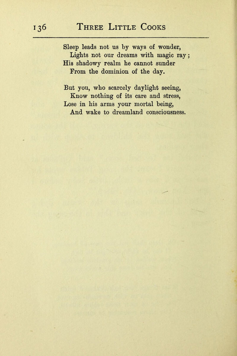 Sleep leads not us by ways of wonder, Lights not our dreams with magic ray; His shadowy realm he cannot sunder From the dominion of the day. But you, who scarcely daylight seeing. Know nothing of its care and stress. Lose in his arms your mortal being. And wake to dreamland consciousness.