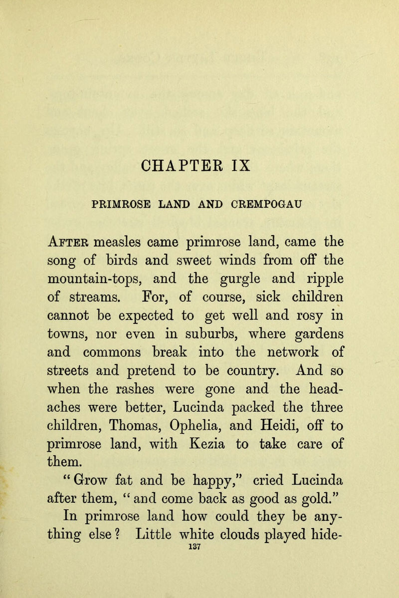 CHAPTER IX PRIMROSE LAND AND CREMPOGAU After measles came primrose land, came the song of birds and sweet winds from off the mountain-tops, and the gurgle and ripple of streams. For, of course, sick children cannot be expected to get well and rosy in towns, nor even in suburbs, where gardens and commons break into the network of streets and pretend to be country. And so when the rashes were gone and the head- aches were better, Lucinda packed the three children, Thomas, Ophelia, and Heidi, off to primrose land, with Kezia to take care of them. “Grow fat and be happy,’^ cried Lucinda after them, “and come back as good as gold.” In primrose land how could they be any- thing else ? Little white clouds played hide-