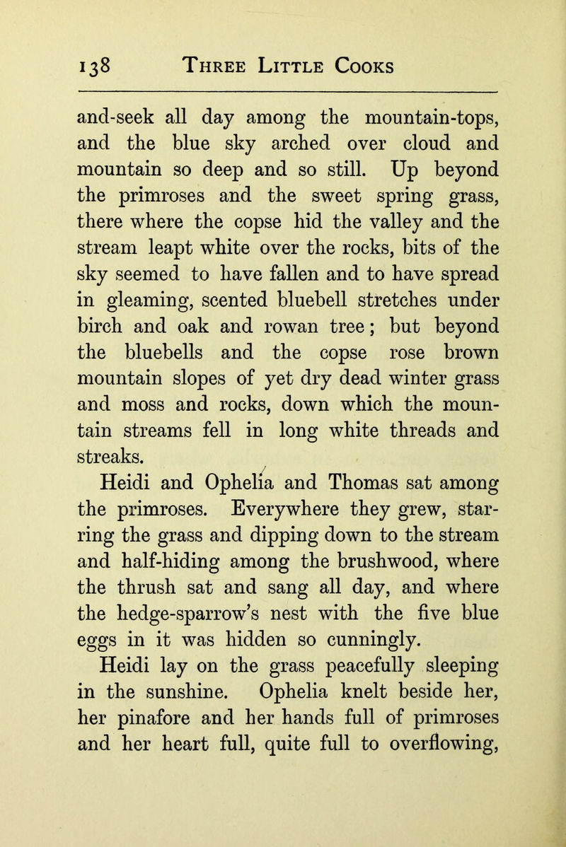 and-seek all day among the mountain-tops, and the blue sky arched over cloud and mountain so deep and so still. Up beyond the primroses and the sweet spring grass, there where the copse hid the valley and the stream leapt white over the rocks, bits of the sky seemed to have fallen and to have spread in gleaming, scented bluebell stretches under birch and oak and rowan tree; but beyond the bluebells and the copse rose brown mountain slopes of yet dry dead winter grass and moss and rocks, down which the moun- tain streams fell in long white threads and streaks. Heidi and Ophelia and Thomas sat among the primroses. Everywhere they grew, star- ring the grass and dipping down to the stream and half-hiding among the brushwood, where the thrush sat and sang all day, and where the hedge-sparrow’s nest with the five blue eggs in it was hidden so cunningly. Heidi lay on the grass peacefully sleeping in the sunshine. Ophelia knelt beside her, her pinafore and her hands full of primroses and her heart full, quite full to overflowing.