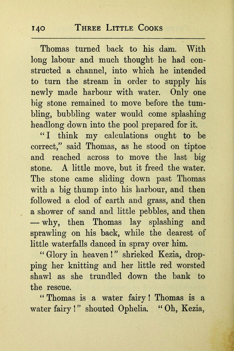 Thomas turned back to his dam. With long labour and much thought he had con- structed a channel, into which he intended to turn the stream in order to supply his newly made harbour with water. Only one big stone remained to move before the tum- bling, bubbling water would come splashing headlong down into the pool prepared for it. “ I think my calculations ought to be correct,^^ said Thomas, as he stood on tiptoe and reached across to move the last big stone. A little move, but it freed the water. The stone came sliding down past Thomas with a big thump into his }iarbour, and then followed a clod of earth and grass, and then a shower of sand and little pebbles, and then — why, then Thomas lay splashing and sprawling on his back, while the dearest of little waterfalls danced in spray over him. “ Glory in heaven ! ” shrieked Kezia, drop- ping her knitting and her little red worsted shawl as she trundled down the bank to the rescue. ‘‘ Thomas is a water fairy! Thomas is a water fairy ! ” shouted Ophelia. ‘‘ Oh, Kezia,