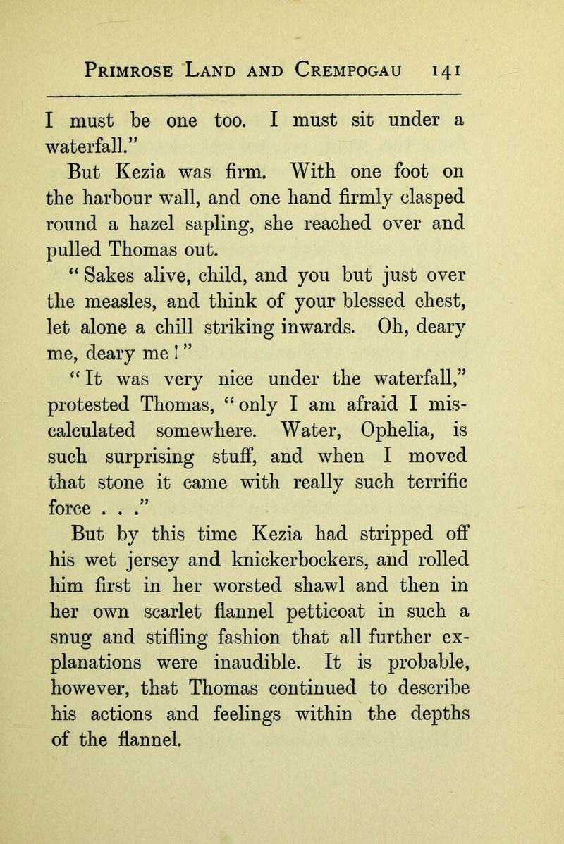 I must be one too. I must sit under a waterfall.” But Kezia was firm. With one foot on the harbour wall, and one hand firmly clasped round a hazel sapling, she reached over and pulled Thomas out. ‘‘ Sakes alive, child, and you but just over the measles, and think of your blessed chest, let alone a chill striking inwards. Oh, deary me, deary me ! ” It was very nice under the waterfall,” protested Thomas, only I am afraid I mis- calculated somewhere. Water, Ophelia, is such surprising stuff, and when I moved that stone it came with reallv such terrific «/ force ...” But by this time Kezia had stripped off his wet jersey and knickerbockers, and rolled him first in her worsted shawl and then in her own scarlet flannel petticoat in such a snug and stifling fashion that all further ex- planations were inaudible. It is probable, however, that Thomas continued to describe his actions and feelings within the depths of the flannel.