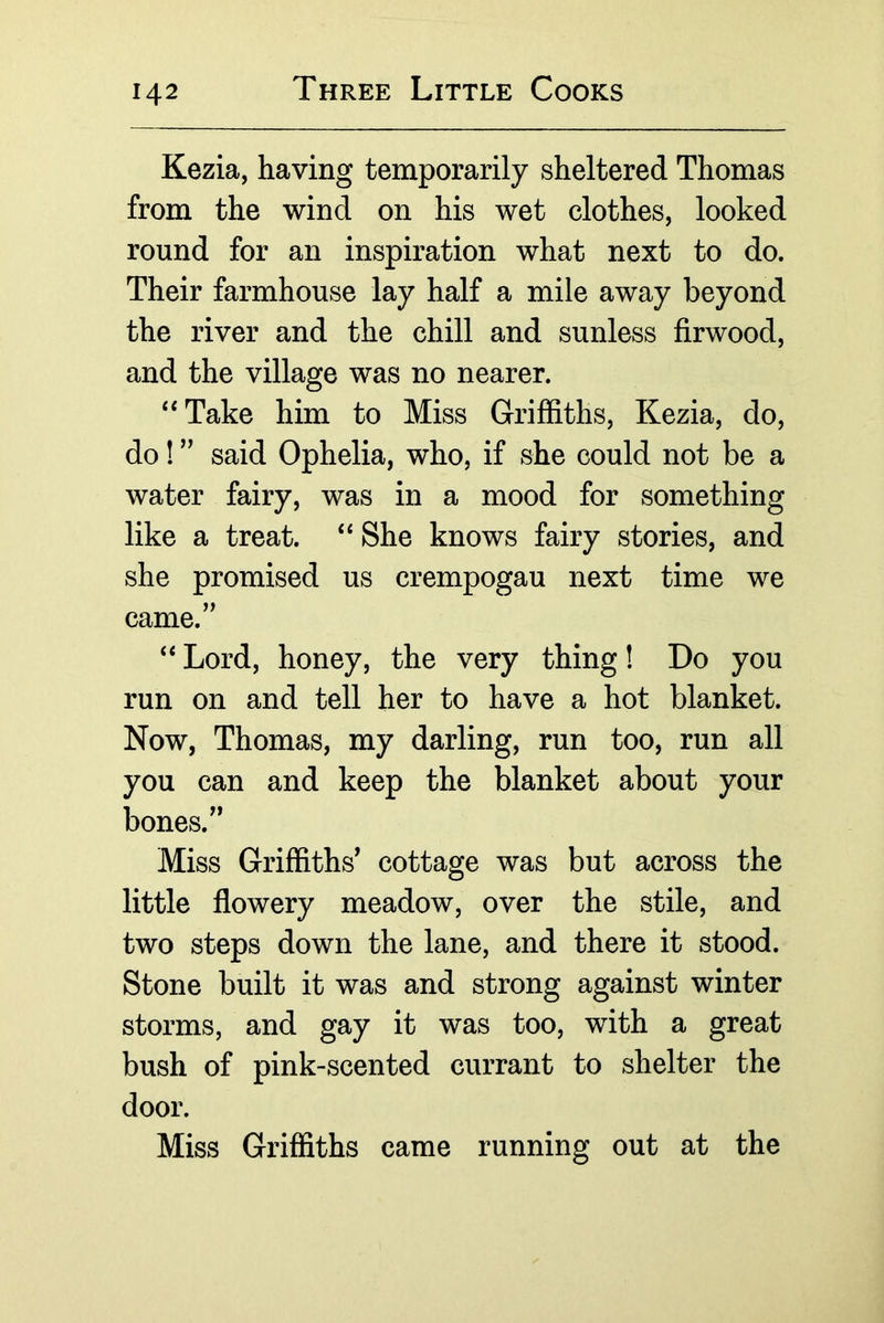 Kezia, having temporarily sheltered Thomas from the wind on his wet clothes, looked round for an inspiration what next to do. Their farmhouse lay half a mile away beyond the river and the chill and sunless firwood, and the village was no nearer. ‘‘Take him to Miss Griffiths, Kezia, do, do! ” said Ophelia, who, if she could not be a water fairy, was in a mood for something like a treat. “ She knows fairy stories, and she promised us crempogau next time we came.’’ “ Lord, honey, the very thing! Do you run on and tell her to have a hot blanket. Now, Thomas, my darling, run too, run all you can and keep the blanket about your bones.” Miss Griffiths' cottage was but across the little flowery meadow, over the stile, and two steps down the lane, and there it stood. Stone built it was and strong against winter storms, and gay it was too, with a great bush of pink-scented currant to shelter the door. Miss Griffiths came running out at the