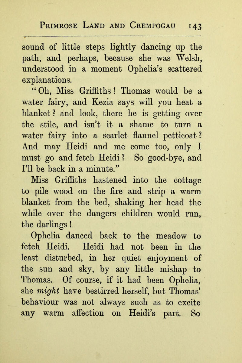 sound of little steps lightly dancing up the path, and perhaps, because she was Welsh, understood in a moment Ophelia's scattered explanations. Oh, Miss Griffiths! Thomas would be a water fairy, and Kezia says will you heat a blanket? and look, there he is getting over the stile, and isn't it a shame to turn a water fairy into a scarlet flannel petticoat ? And may Heidi and me come too, only I must go and fetch Heidi ? So good-bye, and I'll be back in a minute. Miss Griffiths hastened into the cottage to pile wood on the Are and strip a warm blanket from the bed, shaking her head the while over the dangers children would run, the darlings! Ophelia danced back to the meadow to fetch Heidi. Heidi had not been in the least disturbed, in her quiet enjoyment of the sun and sky, by any little mishap to Thomas. Of course, if it had been Ophelia, she might have bestirred herself, but Thomas' behaviour was not always such as to excite any warm affection on Heidi's part. So