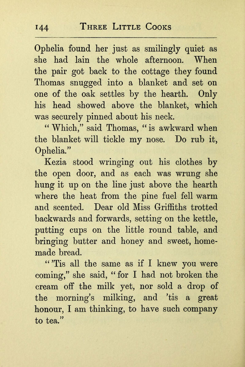 Ophelia found her just as smilingly quiet as she had lain the whole afternoon. When the pair got back to the cottage they found Thomas snugged into a blanket and set on one of the oak settles by the hearth. Only his head showed above the blanket, which was securely pinned about his neck. “ Which,” said Thomas, “ is awkward when the blanket will tickle my nose. Do rub it, Ophelia.” Kezia stood wringing out his clothes by the open door, and as each was wrung she hung it up on the line just above the hearth where the heat from the pine fuel fell warm and scented. Dear old Miss Griffiths trotted backwards and forwards, setting on the kettle, putting cups on the little round table, and bringing butter and honey and sweet, home- made bread. ‘‘ Tis all the same as if I knew you were coming,” she said, ‘‘for I had not broken the cream off the milk yet, nor sold a drop of the mornings milking, and Tis a great honour, I am thinking, to have such company to tea.”