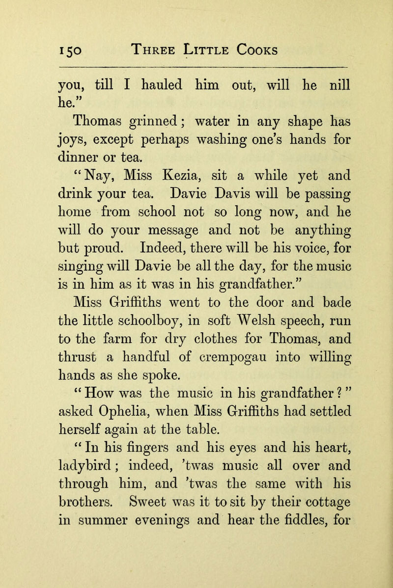 you, till I hauled him out, will he nill he. Thomas grinned; water in any shape has joys, except perhaps washing one^s hands for dinner or tea. ‘‘Nay, Miss Kezia, sit a while yet and drink your tea. Davie Davis will be passing home from school not so long now, and he will do your message and not be anything but proud. Indeed, there will be his voice, for singing will Davie be all the day, for the music is in him as it was in his grandfather. Miss Griffiths went to the door and bade the little schoolboy, in soft Welsh speech, run to the farm for dry clothes for Thomas, and thrust a handful of crempogau into willing hands as she spoke. “ How was the music in his grandfather ?  asked Ophelia, when Miss Griffiths had settled herself again at the table. “ In his fingers and his eyes and his heart, ladybird; indeed, ’twas music all over and through him, and Twas the same with his brothers. Sweet was it to sit by their cottage in summer evenings and hear the fiddles, for