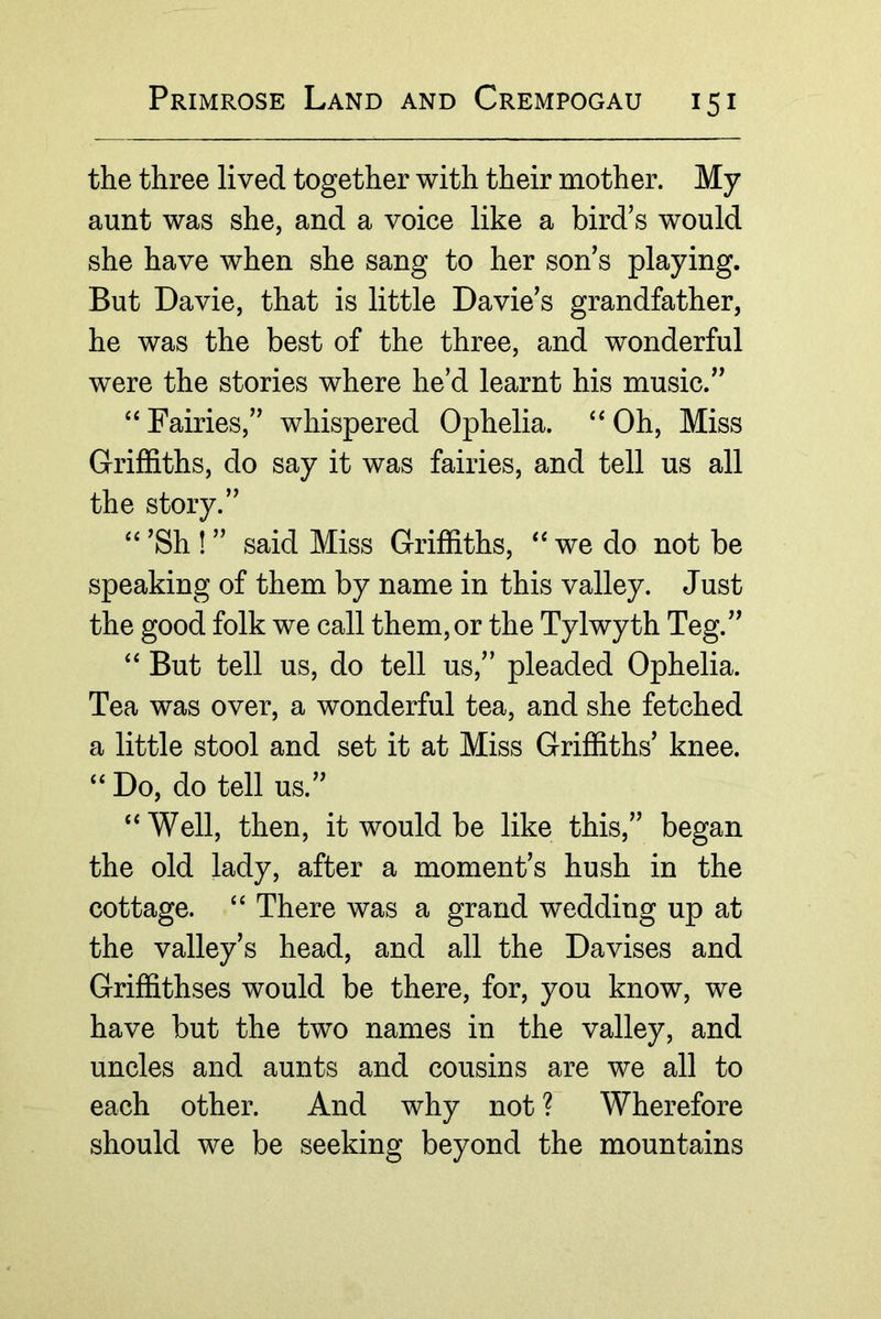 the three lived together with their mother. My aunt was she, and a voice like a bird’s would she have when she sang to her son’s playing. But Davie, that is little Davie’s grandfather, he was the best of the three, and wonderful were the stories where he’d learnt his music.” Fairies,” whispered Ophelia. Oh, Miss Grifhths, do say it was fairies, and tell us all the story.” ’Sh ! ” said Miss Griffiths, we do not be speaking of them by name in this valley. Just the good folk we call them, or the Tylwyth Teg.” “ But tell us, do tell us,” pleaded Ophelia. Tea was over, a wonderful tea, and she fetched a little stool and set it at Miss Griffiths’ knee. “ Do, do tell us.” “Well, then, it would be like this,” began the old lady, after a moment’s hush in the cottage. “ There was a grand wedding up at the valley’s head, and all the Davises and Griffithses would be there, for, you know, we have but the two names in the valley, and uncles and aunts and cousins are we all to each other. And why not ? Wherefore should we be seeking beyond the mountains