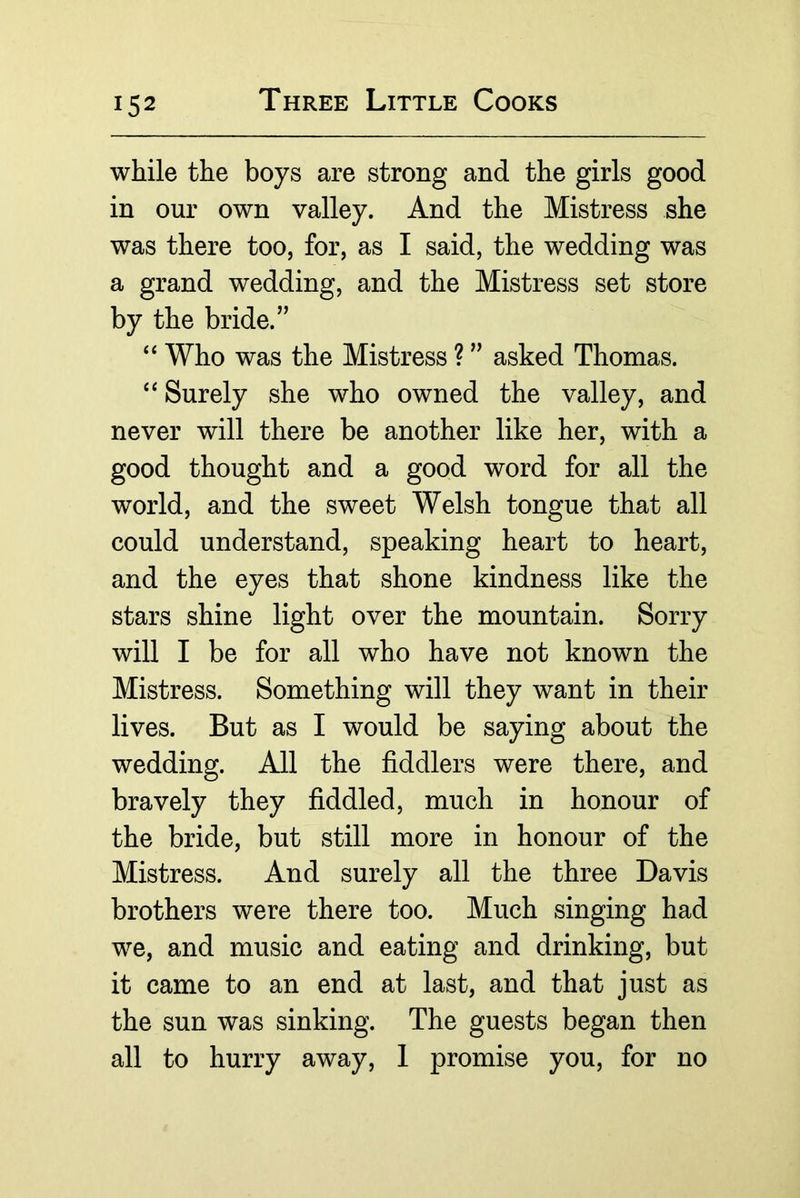 while the boys are strong and the girls good in our own valley. And the Mistress she was there too, for, as I said, the wedding was a grand wedding, and the Mistress set store by the bride.” ‘‘ Who was the Mistress ? ” asked Thomas. Surely she who owned the valley, and never will there be another like her, with a good thought and a good word for all the world, and the sweet Welsh tongue that all could understand, speaking heart to heart, and the eyes that shone kindness like the stars shine light over the mountain. Sorry will I be for all who have not known the Mistress. Something will they want in their lives. But as I would be saying about the wedding. All the fiddlers were there, and bravely they fiddled, much in honour of the bride, but still more in honour of the Mistress. And surely all the three Davis brothers were there too. Much singing had we, and music and eating and drinking, but it came to an end at last, and that just as the sun was sinking. The guests began then all to hurry away, 1 promise you, for no