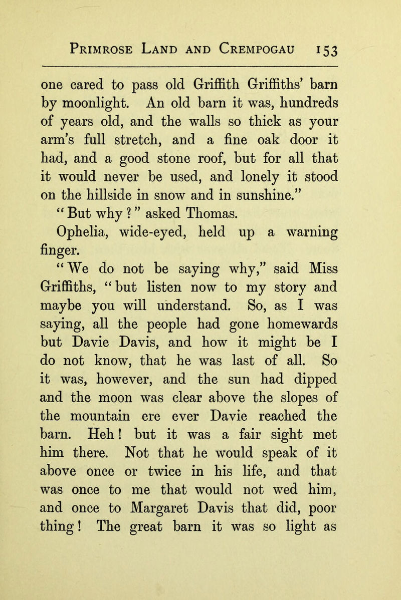 one cared to pass old Griffith Griffiths' barn by moonlight. An old barn it was, hundreds of years old, and the walls so thick as your arm's full stretch, and a fine oak door it had, and a good stone roof, but for all that it would never be used, and lonely it stood on the hillside in snow and in sunshine. But why ? asked Thomas. Ophelia, wide-eyed, held up a warning finger. ‘‘We do not be saying why, said Miss Griffiths, “but listen now to my story and maybe you will understand. So, as I was saying, all the people had gone homewards but Davie Davis, and how it might be I do not know, that he was last of all. So it was, however, and the sun had dipped and the moon was clear above the slopes of the mountain ere ever Davie reached the barn. Heh! but it was a fair sight met him there. Not that he would speak of it above once or twice in his life, and that was once to me that would not wed him, and once to Margaret Davis that did, poor thing! The great barn it was so light as