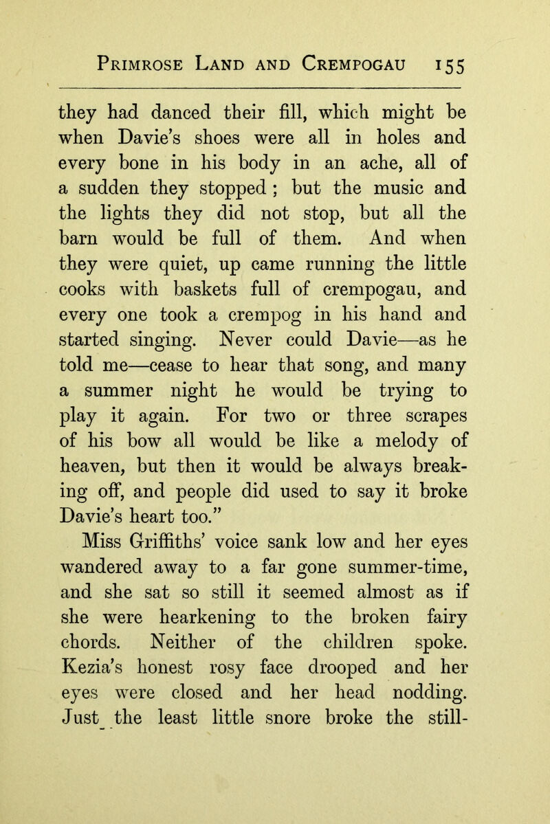they had danced their fill, which might be when Davie’s shoes were all in holes and every bone in his body in an ache, all of a sudden they stopped ; but the music and the lights they did not stop, but all the barn would be full of them. And when they were quiet, up came running the little cooks with baskets full of crempogau, and every one took a crempog in his hand and started singing. Never could Davie—as he told me—cease to hear that song, and many a summer night he would be trying to play it again. For two or three scrapes of his bow all would be like a melody of heaven, but then it would be always break- ing off, and people did used to say it broke Davie’s heart too.” Miss Griffiths’ voice sank low and her eyes wandered away to a far gone summer-time, and she sat so still it seemed almost as if she were hearkening to the broken fairy chords. Neither of the children spoke. Kezia’s honest rosy face drooped and her eyes were closed and her head nodding. Just the least little snore broke the still-