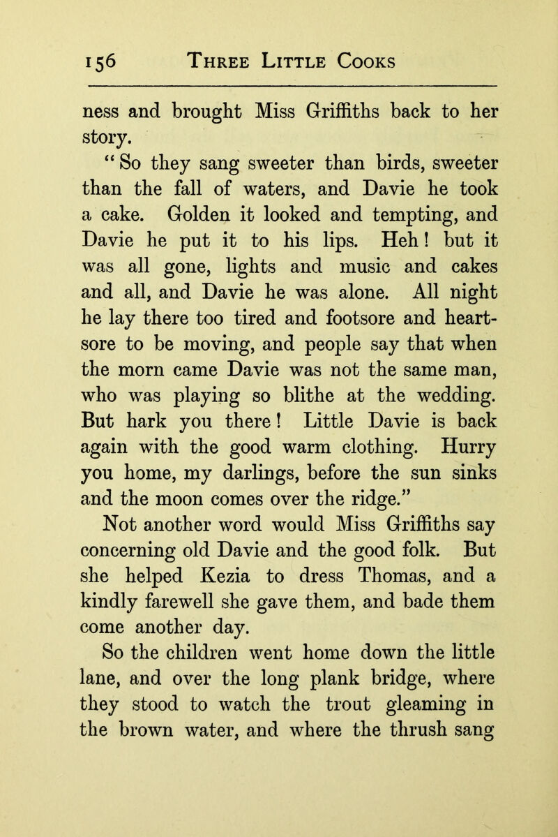 ness and brought Miss Griffiths back to her story. So they sang sweeter than birds, sweeter than the fall of waters, and Davie he took a cake. Golden it looked and tempting, and Davie he put it to his lips. Heh! but it was all gone, lights and music and cakes and all, and Davie he was alone. All night he lay there too tired and footsore and heart- sore to be moving, and people say that when the morn came Davie was not the same man, who was playing so blithe at the wedding. But hark you there! Little Davie is back again with the good warm clothing. Hurry you home, my darlings, before the sun sinks and the moon comes over the ridge. Not another word would Miss Griffiths say concerning old Davie and the good folk. But she helped Kezia to dress Thomas, and a kindly farewell she gave them, and bade them come another day. So the children went home down the little lane, and over the long plank bridge, where they stood to watch the trout gleaming in the brown water, and where the thrush sang