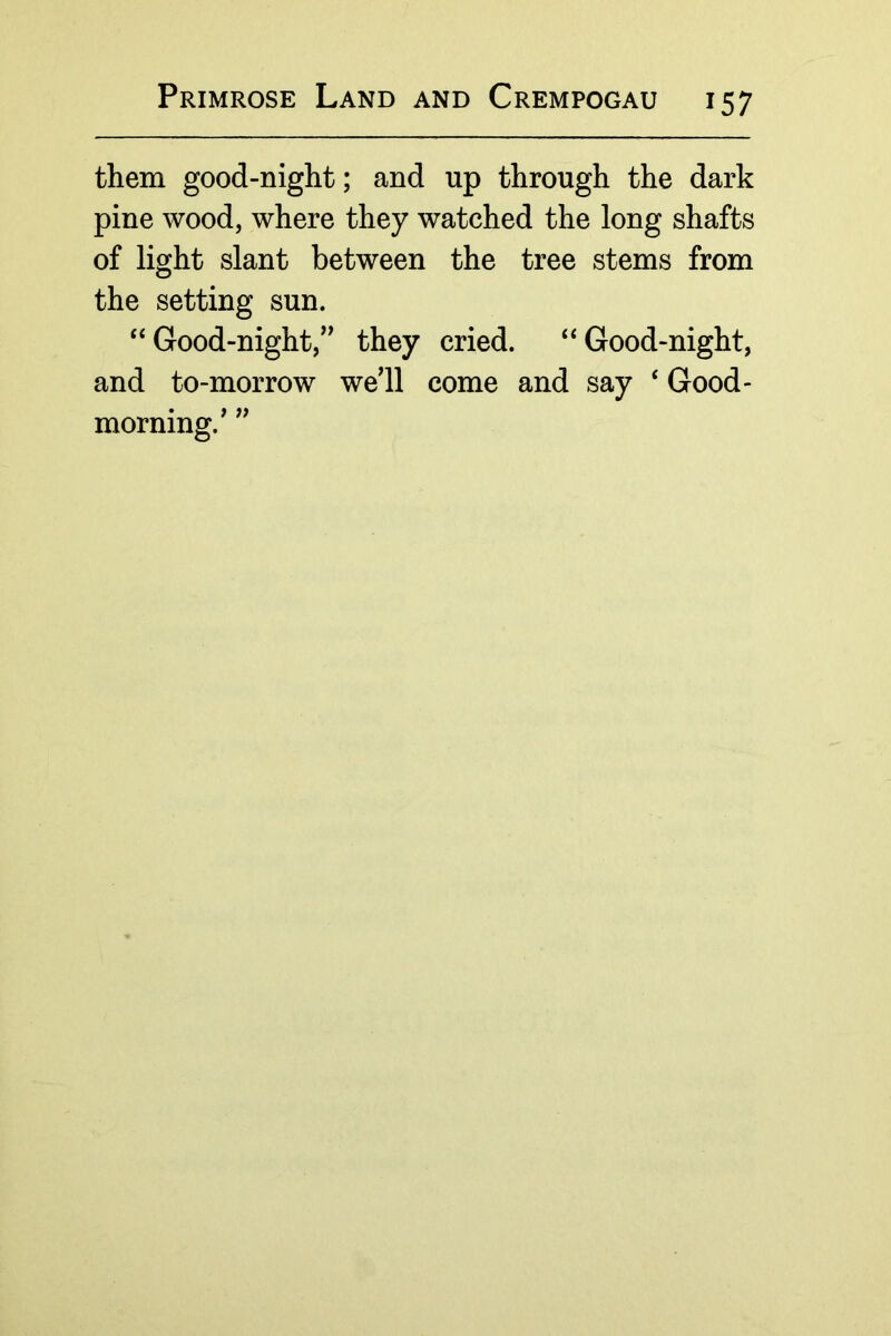 them good-night; and up through the dark pine wood, where they watched the long shafts of light slant between the tree stems from the setting sun. “Good-night, they cried. “Good-night, and to-morrow we’ll come and say ‘ Good- morning.’
