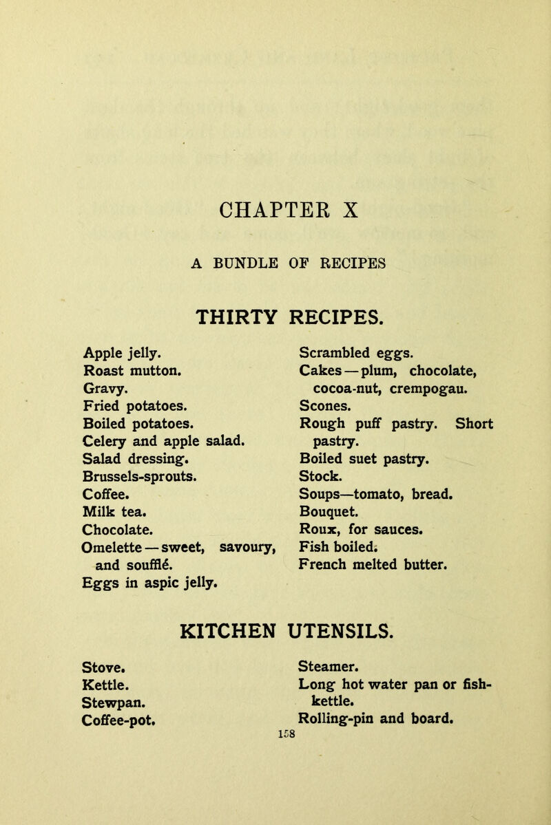 CHAPTEE X A BUNDLE THIRTY Apple jelly. Roast mutton. Gravy. Fried potatoes. Boiled potatoes. Celery and apple salad. Salad dressing^. Brussels-sprouts. Coffee. Milk tea. Chocolate. Omelette — svYeet, savoury, and soufHd. Eggs in aspic jelly. KITCHEN Stove. Kettle. Stewpan. Coffee-pot. OF RECIPES RECIPES. Scrambled eggs. Cakes — plum, chocolate, cocoa-nut, crempogau. Scones. Rough puff pastry. Short pastry. Boiled suet pastry. Stock. Soups—tomato, bread. Bouquet. Roux, for sauces. Fish boiled; French melted butter. UTENSILS. Steamer. Long hot water pan or fish- kettle. Rolling-pin and board.