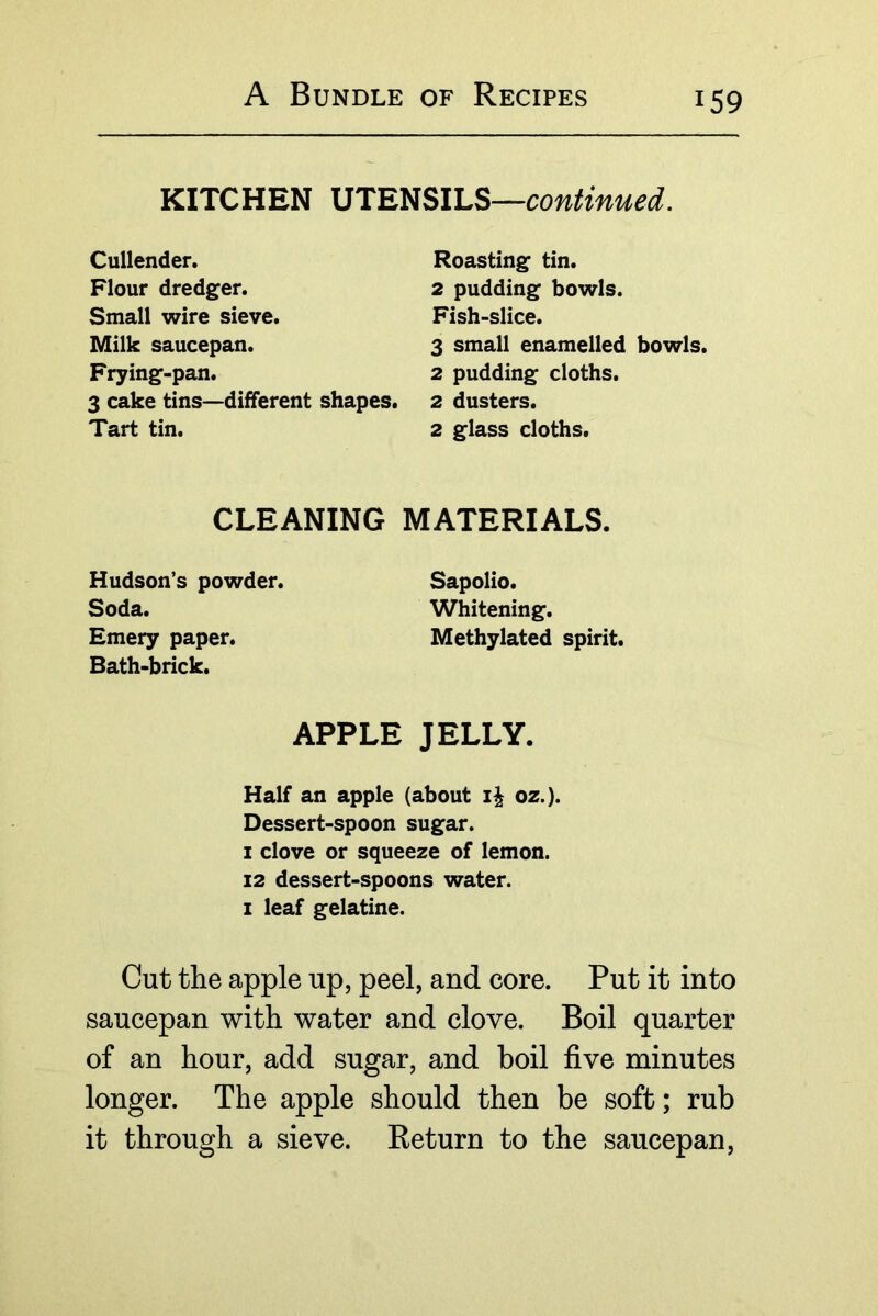 KITCHEN \51EmiLS—continued. Cullender. Flour dredger. Small wire sieve. Milk saucepan. Frying-pan. 3 cake tins—different shapes. Tart tin. Roasting tin. 2 pudding bowls. Fish-slice. 3 small enamelled bowls. 2 pudding cloths. 2 dusters. 2 glass cloths. CLEANING MATERIALS. Hudson’s powder. Soda. Emery paper. Bath-brick. Sapolio. Whitening. Methylated spirit. APPLE JELLY. Half an apple (about oz.). Dessert-spoon sugar. I clove or squeeze of lemon. 12 dessert-spoons water. I leaf gelatine. Cut the apple up, peel, and core. Put it into saucepan with water and clove. Boil quarter of an hour, add sugar, and boil five minutes longer. The apple should then be soft; rub it through a sieve. Return to the saucepan.