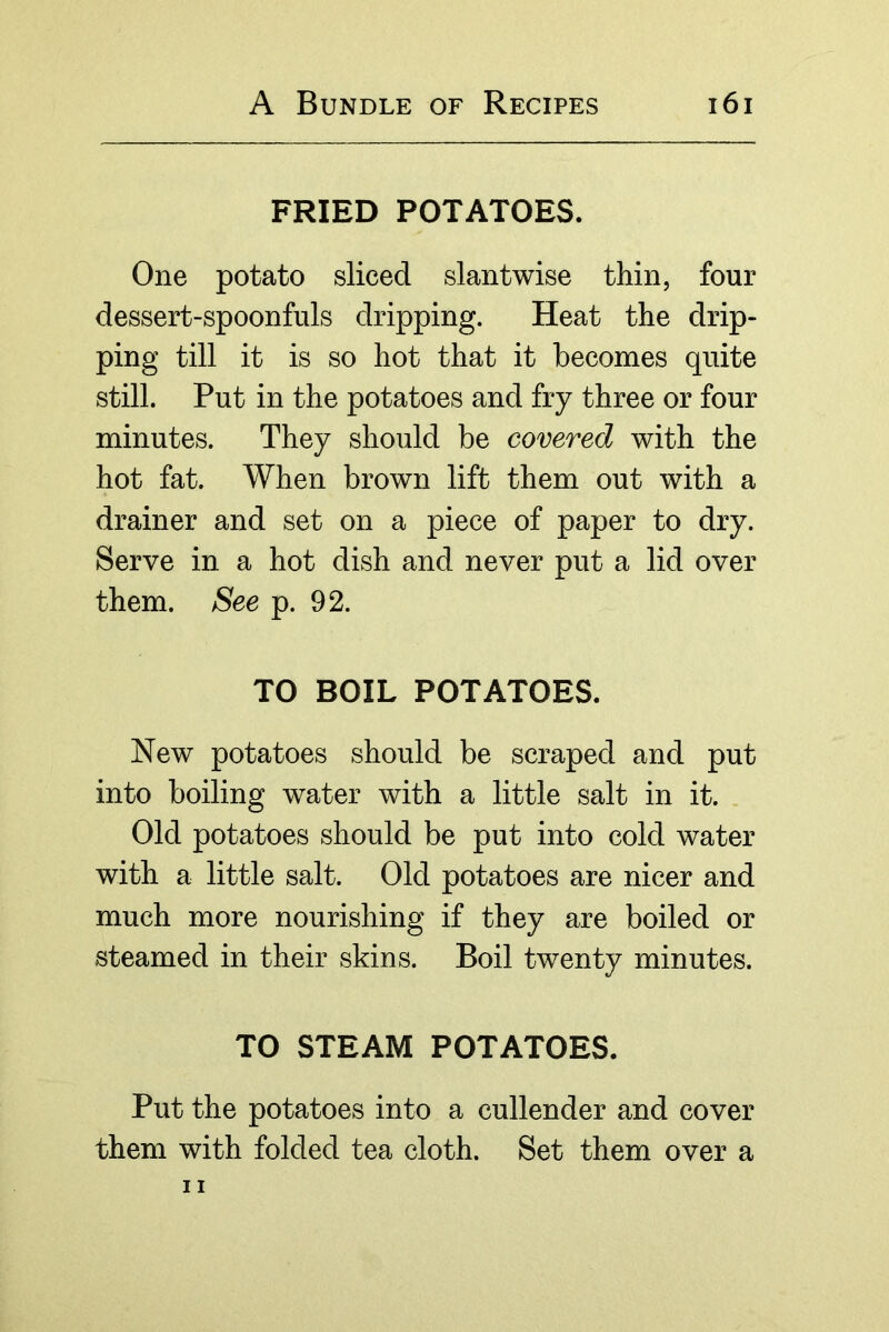 FRIED POTATOES. One potato sliced slantwise thin, four dessert-spoonfuls dripping. Heat the drip- ping till it is so hot that it becomes quite still. Put in the potatoes and fry three or four minutes. They should be covered with the hot fat. When brown lift them out with a drainer and set on a piece of paper to dry. Serve in a hot dish and never put a lid over them. See p. 92. TO BOIL POTATOES. New potatoes should be scraped and put into boiling water with a little salt in it. Old potatoes should be put into cold water with a little salt. Old potatoes are nicer and much more nourishing if they are boiled or steamed in their skins. Boil twenty minutes. TO STEAM POTATOES. Put the potatoes into a cullender and cover them with folded tea cloth. Set them over a